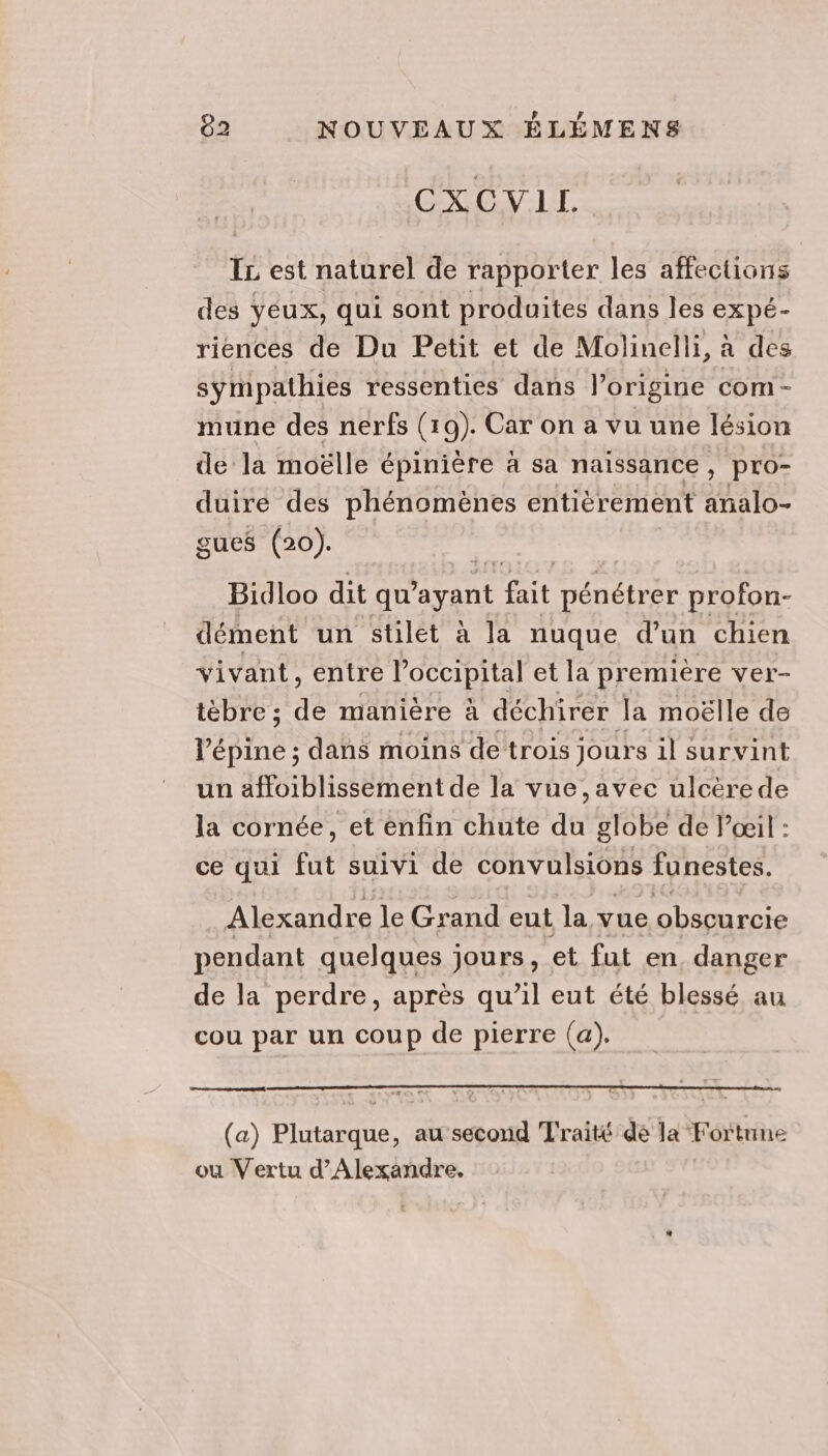 CXCVLL IL est naturel de rapporter les affections des yeux, qui sont produites dans les expé- riences de Du Petit et de Molinelli, a des sympathies ressenties dans l’origine com- mune des nerfs (19). Car on a vu une lésion de la moëlle épinière à sa naissance, pro- duire des phénomènes entièrement añalo- gues (20). | Bidloo dit Hrans fait pénétrer profon- dément un stlet à la nuque d’un chien vivant, entre Poccipital et la première ver- tèbre ; de manière à déchirer la moëlle de l’'épine ; dans moins de trois jours il survint un affoiblissement de la vue ,avec ulcérede la cornée, et enfin chute du globe de l'œil : ce qui fut suivi de convulsions funestes. Alexandre le Grand eut la vue obscurcie pendant quelques jours, et fut en, danger de la perdre, après qu’il eut été blessé au cou par un coup de pierre (a). (a) Plutarque, au’second Traité de la Fortune ou Vertu d'Alexandre,