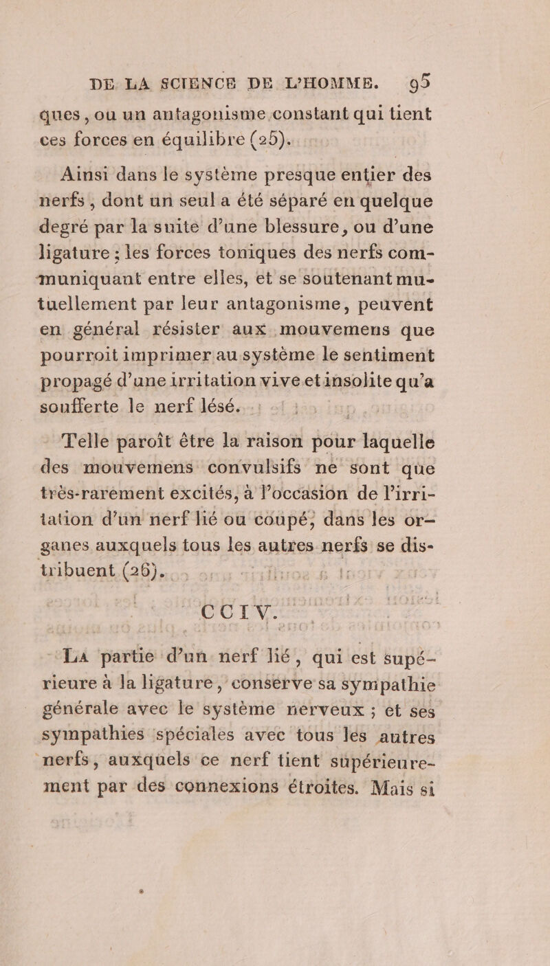 ques, ou un antagonisme constant qui tient ces forces en équilibre (2). Ainsi dans le système presque entier des nerfs , dont un seul a été séparé en quelque degré par la suite d’une blessure, ou d’une ligature ; les forces toniques des nerfs com- muniquant entre elles, et se soutenant mu- tuellement par leur antagonisme, peuvent en général résister aux mouvemens que pourroit imprimer au système le sentiment propagé d’une irritation viveetinsolite qu’a soufferte le nerf lésé. Telle paroît être la raison pour laquelle des mouvemens convulsifs ne sont qüe très-rarement excités, à l’occasion de l’irri- tation d’un nerf lié ou coupé, dans les or- ganes auxquels tous les autres nerfs se dis- tribuent (26). | CUTLV: La partie d’un nerf lié, qui est supé- rieure à la ligature, conserve sa symipathie générale avec le système nerveux ; ét ses sympathies spéciales avec tous lés autres nerfs, auxquels ce nerf tient supérieure- ment par des connexions étroites. Mais si