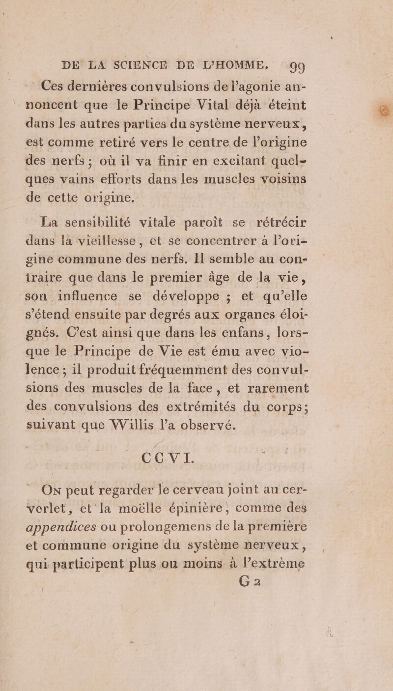 Ces dernières convulsions de l’agonie an- noncent que le Principe Vital déjà éteint dans les autres parties du système nerveux, est comme retiré vers le centre de l’origine des nerfs ; où il va finir en excitant quel- ques vains efforts dans les muscles voisins de cette origine. | La sensibilité vitale paroît se rétrécir dans la vieillesse, et se concentrer à l’ori- gine commune des nerfs. 11 semble au con- iraire que dans le premier âge de la vie, son influence se développe ; et qu’elle s'étend ensuite par degrés aux organes éloi- gnés. C’est ainsi que dans les enfans, lors- que le Principe de Vie est ému avec vio- lence ; il produit fréquemment des convul- sions des muscles de la face, et rarement des convulsions des extrémités du corps; suivant que Willis l’a observé. CCVI. Ox peut regarder le cerveau joint au cer- verlet, et la moëlle épinière, comme des appendices ou prolongemens de la première et commune origine du système nerveux, qui participent plus ou moins à l’extrème G 2