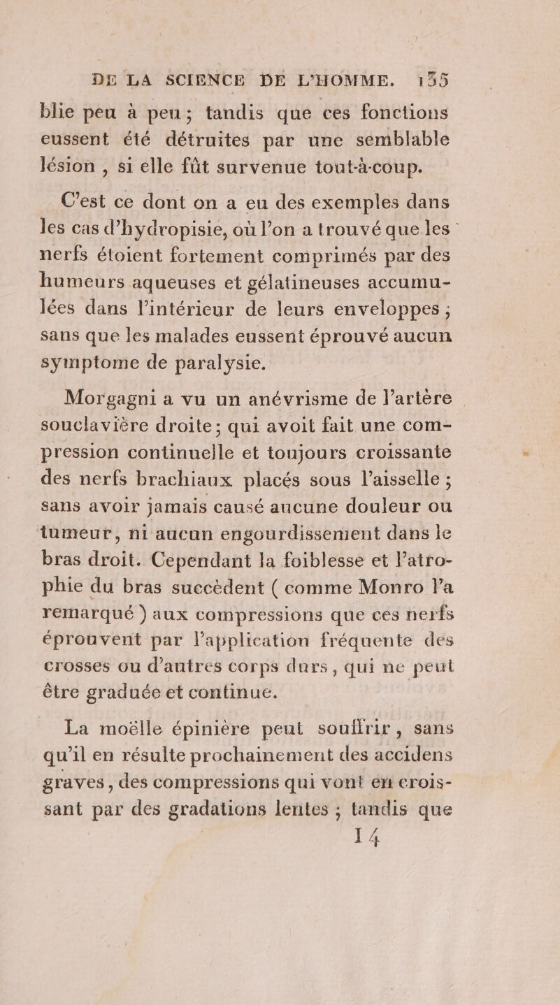 A blie peu à peu; tandis que ces fonctions eussent été détruites par une semblable lésion , si elle fût survenue tout-à-coup. C’est ce dont on a eu des exemples dans les cas d’hydropisie, où l’on a trouvé que les nerfs étoient fortement comprimés par des humeurs aqueuses et gélatineuses accumu- lées dans l’intérieur de leurs enveloppes ; sans que les malades eussent éprouvé aucun symptome de paralysie. | Morgagni a vu un anévrisme de l’artère souclavière droite; qui avoit fait une com- pression continuelle et toujours croissante des nerfs brachiaux placés sous l’aisselle ; sans avoir jamais causé aucune douleur ou tumeur, ni aucun engourdissement dans le bras droit. Cependant la foiblesse et Patro- phie du bras succèdent ( comme Monro la remarqué ) aux compressions que ces nerfs éprouvent par l'application fréquente des crosses ou d’autres corps durs, qui ne peut être graduée et continue. | La moëlle épinière peut soulfrir, sans qu’il en résulte prochainement des accidens graves, des compressions qui vont en crois- sant par des gradations lentes ; tandis que | 14