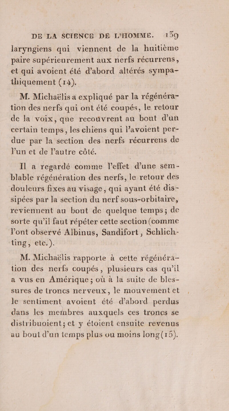 laryngiens qui viennent de la huitième paire supérieurement aux nerfs récurrens , et qui avoient été d’abord altérés sympa- thiquement (14). M. Michaëlis a expliqué par la régénéra- tion des nerfs qui ont été coupés, le retour de la voix, que recoûvrent au bout dun certain temps, les chiens qui l’avoient per- due par la section des nerfs récurrens de lun et de l’autre côté. Il a regardé comme l'effet d’une sem- blable régénération des nerfs, le retour des douleurs fixes au visage, qui ayant été dis- sipées par la section du nerf sous-orbitaire, reviennent au bout de quelque temps; de sorte qu’il faut répéter cette section (comme Vont observé Albinus, Sandifort, Schlich- ting, etc.). M. Michaëlis rapporte à cette régénéra- tion des nerfs coupés, plusieurs cas qu’il a vus en Amérique ; où à la suite de bles- sures de troncs nerveux, le mouvement et le sentiment avoient été d’abord perdus dans les membres auxquels ces troncs se distribuoient; et y éloient ensuite revenus au bout d’un temps plus ou moins long(15).