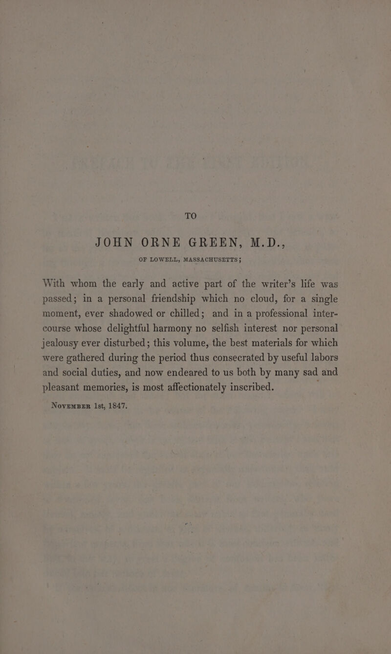 TO JOHN ORNE GREEN, M.D., OF LOWELL, MASSACHUSETTS 5 With whom the early and active part of the writer’s life was passed; in a personal friendship which no cloud, for a single moment, ever shadowed or chilled; and in a professional inter- course whose delightful harmony no selfish interest nor personal jealousy ever disturbed; this volume, the best materials for which were gathered during the period thus consecrated by useful labors and social duties, and now endeared to us both by many sad and pleasant memories, is most affectionately inscribed.
