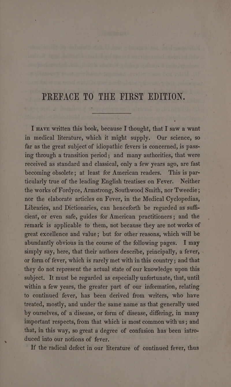 I HAVE written this book, because I thought, that I saw a want in medical literature, which it might supply. Our science, so far as the great subject of idiopathic fevers is concerned, is pass- ing through a transition period; and many authorities, that were received as standard and classical, only a few years ago, are fast becoming obsolete; at least for American readers. ‘This is par- ticularly true of the leading English treatises on Fever. Neither the works of Fordyce, Armstrong, Southwood Smith, nor Tweedie ; nor the elaborate articles on Fever, in the Medical Cyclopedias, Libraries, and Dictionaries, can henceforth be regarded as suffi- cient, or even safe, guides for American practitioners; and the remark is applicable to them, not because they are not works of great excellence and value; but for other reasons, which will be abundantly obvious in the course of the following pages. I may simply say, here, that their authors describe, principally, a fever, or form of fever, which is rarely met with in this country ; and that they do not represent the actual state of our knowledge upon this subject. It must be regarded as especially unfortunate, that, until within a few years, the greater part of our information, relating to continued fever, has been derived from writers, who have treated, mostly, and under the same name as that generally used by ourselves, of a disease, or form of disease, differing, in many important respects, from that which is most common with us; and that, in this way, so great a degree of confusion has been intro- duced into our notions of fever. If the radical defect in our literature of continued fever, thus