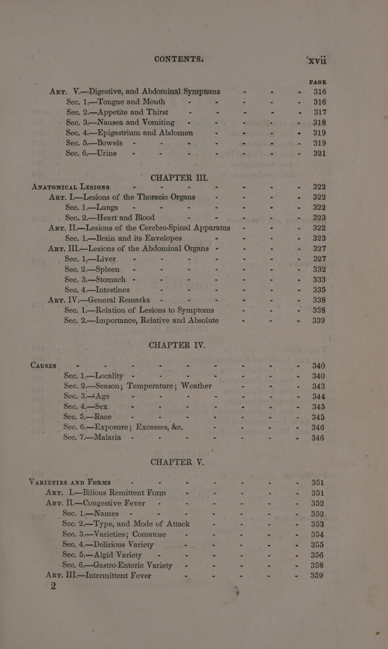 CONTENTS. ‘xvii PAGE Art. V.—Digestive, and Abdominal Symptoms - - - 316 Sec. 1—Tongue and Mouth - - - - - $16 Sec. 2.—Appetite and Thirst - - - - - 317 Sec. 3—Nausea and Vomiting - - . : - - 318 Sec. 4.—Epigastrium and Abdomen : . - - 319 Sec. 5.—Bowels” - . - - - - - 319 Sec. 6.—Urine - - - - - - - 321 CHAPTER III. AwnaTomicaL Lesions - - - - > : > - 322 Arr. I.—Lesions of the Thoracic Organs - > - « Bae Sec. 1.—Lungs_~ - - . - - - te we Sec. 2.—Heart and Blood - - ie - -... Boo Ant. I].—Lesions of the Cerebro-Spinal Apparatus - . ~ +329 Sec. 1.—Brain and its Envelopes - > - « 4oae Art. II].—Lesions of the Abdominal Organs - - - «327 Sec. 1.—Liver - . - - . - - 327 See. 2.—Spleen - - - - - - <4. aoe Sec. 3.—Stomach - - - - - - - 333 Sec, 4.—Intestines - - - - ° - 335 Art. IV.—General Remarks - - - - : - 338 Sec. 1.—Relation of Lesions to Symptoms - - = \O0S Sec. 2.—Importance, Relative and Absolute : - - 339 CHAPTER IV. CausEs ° - - : . » - - - 340 Sec. 1—Locality - - - : - - - 340 Sec. 2.—Season; Temperature; Weather - : - 343 Sec.3—Age —- : . . : : - 344 Sec, 4.—Sex - - - - - - - 345 Sec. 5.—Race - - - - - > - 345 Sec. 6.—Exposure; Excesses, &amp;c. : : - - 346 Sec. 7.—Malaria_ - - - - - - - 346 CHAPTER V. VARIETIES AND Forms - - - - - - - ol Art. I.—Bilious Remittent Form - - - faa - 351 Art. Il.—Congestive Fever - - - - ~, 352 Sec.l—Names - . - - - othe - - ope Sec. 2.—Type, and Mode of Attack . : - - 353 Sec. 3.—Varieties; Comatose - - - - - 354 Sec, 4.—Delirious Variety - - > - - 355 Sec. 5.—Algid Variety - - - - . - 356 Sec, 6.—Gastro-Enteric Variety - . - - - 358 Art. IJ.—Intermittent Fever - - . - - 3859 2