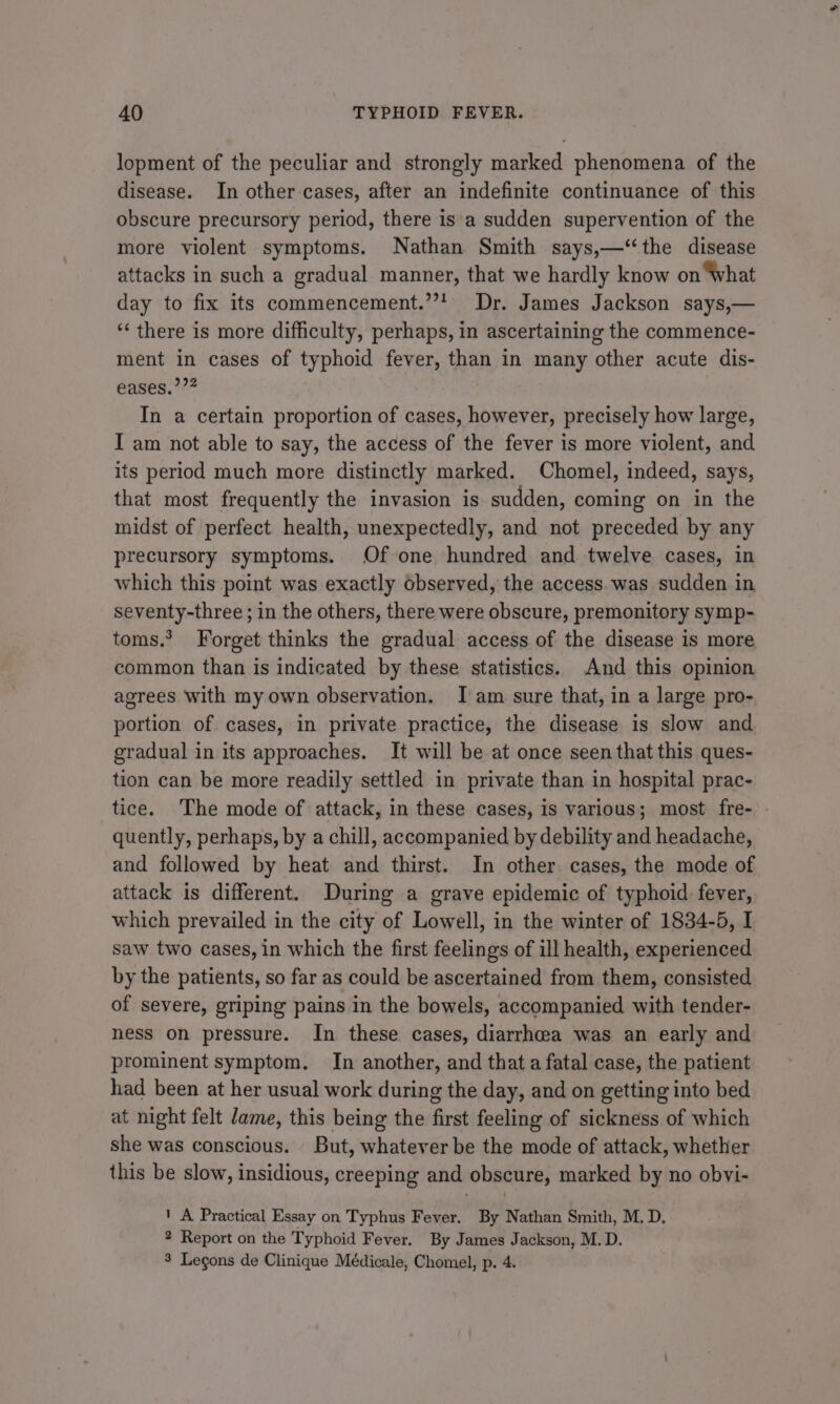 lopment of the peculiar and strongly marked phenomena of the disease. In other cases, after an indefinite continuance of this obscure precursory period, there is'a sudden supervention of the more violent symptoms. Nathan Smith says,—‘the disease attacks in such a gradual manner, that we hardly know on ‘What day to fix its commencement.’ Dr. James Jackson says,— ‘‘ there is more difficulty, perhaps, in ascertaining the commence- ment in cases of typhoid fever, than in many other acute dis- eases.’?? In a certain proportion of cases, however, precisely how large, I am not able to say, the access of the fever is more violent, and its period much more distinctly marked. Chomel, indeed, says, that most frequently the invasion is. sudden, coming on in the midst of perfect health, unexpectedly, and not preceded by any precursory symptoms. Of one hundred and twelve cases, in which this point was exactly observed, the access. was sudden in seventy-three ; in the others, there were obscure, premonitory symp- toms. Forget thinks the gradual access of the disease is more common than is indicated by these statistics. And this opinion agrees with my own observation. I am sure that, in a large pro- portion of. cases, in private practice, the disease is slow and gradual in its approaches. It will be at once seen that this ques- tion can be more readily settled in private than in hospital prac- tice. The mode of attack, in these cases, is various; most fre- » quently, perhaps, by a chill, accompanied by debility and headache, and followed by heat and thirst. In other cases, the mode of attack is different. During a grave epidemic of typhoid: fever, which prevailed in the city of Lowell, in the winter of 1834-5, I saw two cases, in which the first feelings of ill health, experienced by the patients, so far as could be ascertained from them, consisted of severe, griping pains in the bowels, accompanied with tender- ness on pressure. In these cases, diarrhoea was an early and prominent symptom. In another, and that a fatal case, the patient had been at her usual work during the day, and on getting into bed at night felt Jame, this being the first feeling of sickness of which she was conscious. But, whatever be the mode of attack, whether this be slow, insidious, creeping and obscure, marked by no obvi- 1 A Practical Essay on Typhus Fever. By Nathan Smith, M. D. 2 Report on the Typhoid Fever. By James Jackson, M.D. 8 Legons de Clinique Médicale, Chomel, p. 4.