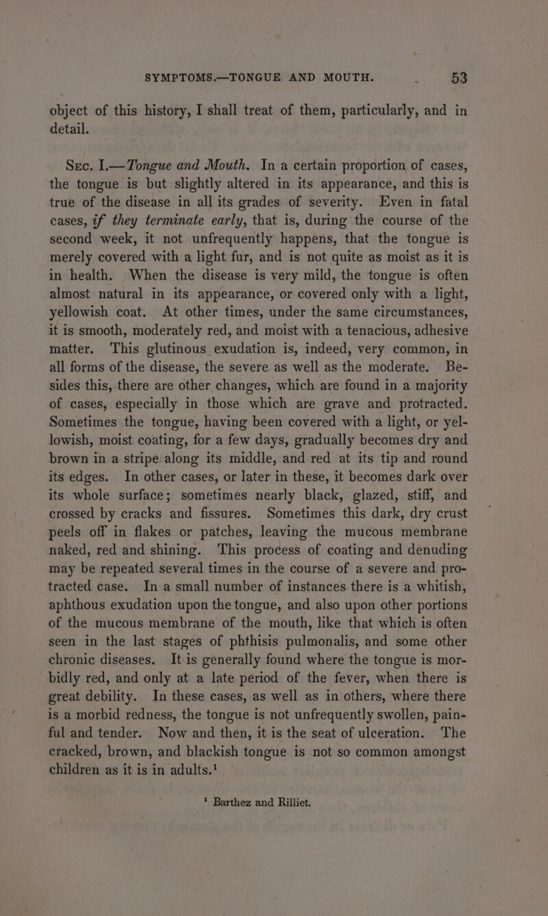 object of this history, I shall treat of them, particularly, and in detail. Sec. I.— Tongue and Mouth. In a certain proportion of cases, the tongue is but slightly altered in its appearance, and this is true of the disease in all its grades of severity. Even in fatal cases, if they terminate early, that is, during the course of the second week, it not unfrequently happens, that the tongue is merely covered with a light fur, and is not quite as moist as it is in health. When the disease is very mild, the tongue is often almost natural in its appearance, or covered only with a light, yellowish coat. At other times, under the same circumstances, it is smooth, moderately red, and moist with a tenacious, adhesive matter. This glutinous exudation is, indeed, very common, in all forms of the disease, the severe as well as the moderate. Be- sides this, there are other changes, which are found in a majority of cases, especially in those which are grave and protracted. Sometimes the tongue, having been covered with a light, or yel- lowish, moist coating, for a few days, gradually becomes dry and brown in a stripe along its middle, and red at its tip and round its edges. In other cases, or later in these, it becomes dark over its whole surface; sometimes nearly black, glazed, stiff, and crossed by cracks and fissures. Sometimes this dark, dry crust peels off in flakes or patches, leaving the mucous membrane naked, red and shining. ‘This process of coating and denuding may be repeated several times in the course of a severe and pro- tracted case. Ina small number of instances there is a whitish, aphthous exudation upon the tongue, and also upon other portions of the mucous membrane of the mouth, like that which is often seen in the last stages of phthisis pulmonalis, and some other chronic diseases. Itis generally found where the tongue is mor- bidly red, and only at a late period of the fever, when there is great debility. In these cases, as well as in others, where there is a morbid redness, the tongue is not unfrequently swollen, pain- ful and tender. Now and then, it is the seat of ulceration. The cracked, brown, and blackish tongue is not so common amongst children as it is in adults.!