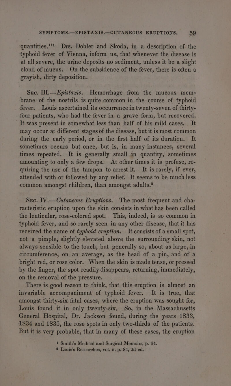 quantities.”’! Drs. Dobler and Skoda, in a description of the typhoid fever of Vienna, inform us, that whenever the disease is at all severe, the urine deposits no sediment, unless it be a slight cloud of mucus. On the subsidence of the fever, there is often a grayish, dirty deposition. Sec. II].—Epistazis. Hemorrhage from the mucous mem- brane of the nostrils is quite common in the course of typhoid fever. Louis ascertained its occurrence in twenty-seven of thirty- four patients, who had the fever in a grave form, but recovered. It was present in somewhat less than half of his mild cases. It may occur at different stages of the disease, but it is most common during the early period, or in the first half of its duration. It sometimes occurs but once, but is, in many instances, several times repeated. It is generally small in quantity, sometimes amounting to only a few drops. At other times it is profuse, re- quiring the use of the tampon to arrest it. It is rarely, if ever, attended with or followed by any relief. It seems to be much less common amongst children, than amongst adults.” Sec. IV.—Cutaneous Eruptions. 'The most frequent and cha- racteristic eruption upon the skin consists in what has been called the lenticular, rose-colored spot. This, indeed, is so common in typhoid fever, and so rarely seen in any other disease, that it has received the name of typhoid eruption. It consists of a small spot, not a pimple, slightly elevated above the surrounding skin, not always sensible to the touch, but generally so, about as large, in circumference, on an average, as the head of a pin, and of a bright red, or rose color. When the skin is made tense, or pressed by the finger, the spot readily disappears, returning, immediately, on the removal of the pressure. There is good reason to think, that this eruption is almost an invariable accompaniment of typhoid fever. It is true, that amongst thirty-six fatal cases, where the eruption was sought for, Louis found it in only twenty-six. So, in the Massachusetts General Hospital, Dr. Jackson found, during the years 1833, 1834 and 1835, the rose spots in only two-thirds of the patients. But it is very probable, that in many of these cases, the eruption 1 Smith’s Medical and Surgical Memoirs, p. 64.