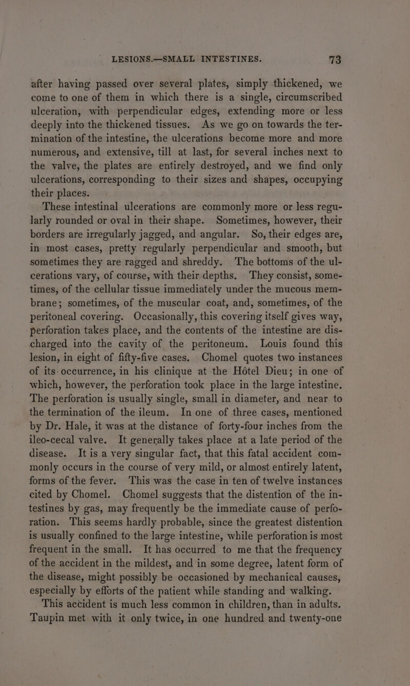 after having passed over several plates, simply thickened, we come to one of them in which there is a single, circumscribed ulceration, with perpendicular edges, extending more or less deeply into the thickened tissues. As we go on towards the ter- mination of the intestine, the ulcerations become more and more numerous, and extensive, till at last, for several inches next to the valve, the plates are entirely destroyed, and we find only ulcerations, corresponding to their sizes and shapes, occupying their places. These intestinal ulcerations are commonly more or less regu- larly rounded or oval in their shape. Sometimes, however, their borders are irregularly jagged, and angular. So, their edges are, in most cases, pretty regularly perpendicular and smooth, but sometimes they are ragged and shreddy. The bottoms of the ul- cerations vary, of course, with their depths. They consist, some- times, of the cellular tissue immediately under the mucous mem- brane; sometimes, of the muscular coat, and, sometimes, of the peritoneal covering. Occasionally, this covering itself gives way, ‘perforation takes place, and the contents of the: intestine are dis- charged into the cavity of the peritoneum. Louis found this lesion, in eight of fifty-five cases. Chomel quotes two instances of its-occurrence, in his clinique at the Hotel Dieu; in one of which, however, the perforation took place in the large intestine. The perforation is usually single, small in diameter, and near to the termination of the ileum. In one of three cases, mentioned by Dr. Hale, it was at the distance of forty-four inches from the ileo-cecal valve. It generally takes place at a late period of the disease. It is a very singular fact, that this fatal accident com- monly occurs in the course of very mild, or almost entirely latent, forms of the fever. ‘This was the case in ten of twelve instances cited by Chomel. Chomel suggests that the distention of the in- testines by gas, may frequently be the immediate cause of perfo- ration. This seems hardly probable, since the greatest distention is usually confined to the large intestine, while perforation is most frequent in the small. It has occurred to me that the frequency of the accident in the mildest, and in some degree, latent form of the disease, might possibly be occasioned by mechanical causes, especially by efforts of the patient while standing and walking. This accident is much less common in children, than in adults. Taupin met with it only twice, in one hundred and twenty-one