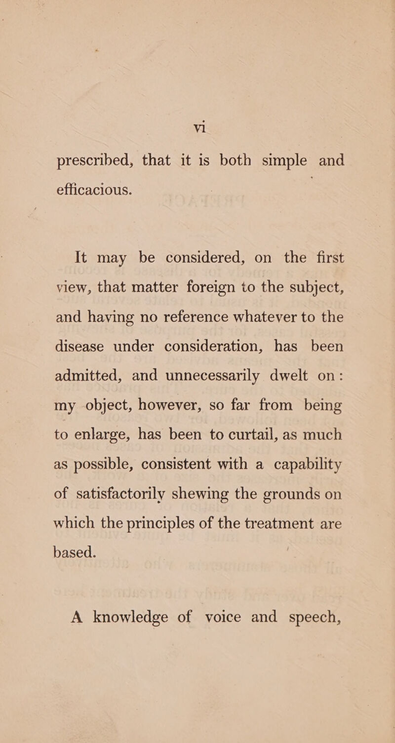 prescribed, that it is both simple and efficacious. It may be considered, on the first view, that matter foreign to the subject, and having no reference whatever to the disease under consideration, has been admitted, and unnecessarily dwelt on: my object, however, so far from being to enlarge, has been to curtail, as much as possible, consistent with a capability of satisfactorily shewing the grounds on which the principles of the treatment are based. A knowledge of voice and speech,