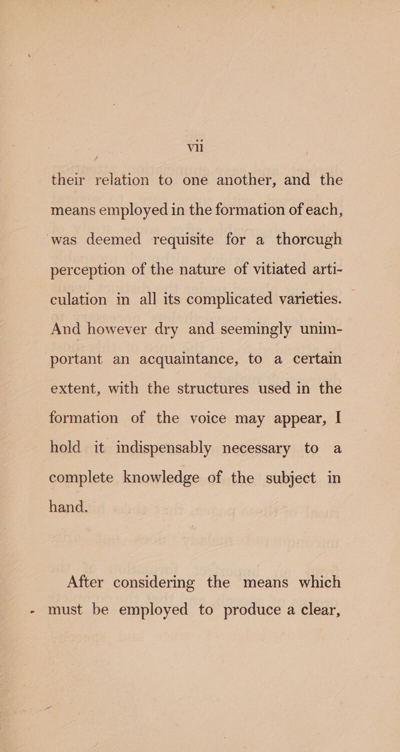 a their relation to one another, and the means employed in the formation of each, was deemed requisite for a thorcugh perception of the nature of vitiated arti- culation in all its complicated varieties. And however dry and seemingly unim- portant an acquaintance, to a certain extent, with the structures used in the formation of the voice may appear, I hold it indispensably necessary to a complete knowledge of the subject in hand. After considering the means which - must be employed to produce a clear,