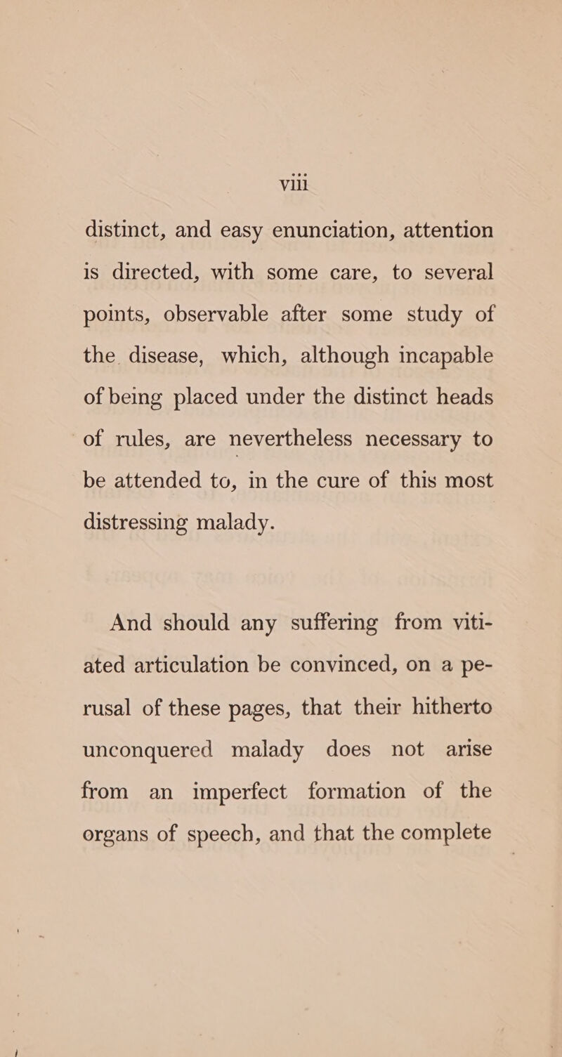 distinct, and easy enunciation, attention is directed, with some care, to several points, observable after some study of the disease, which, although incapable of being placed under the distinct heads of rules, are nevertheless necessary to be attended to, in the cure of this most distressing malady. And should any suffering from viti- ated articulation be convinced, on a pe- rusal of these pages, that their hitherto unconquered malady does not arise from an imperfect formation of the organs of speech, and that the complete