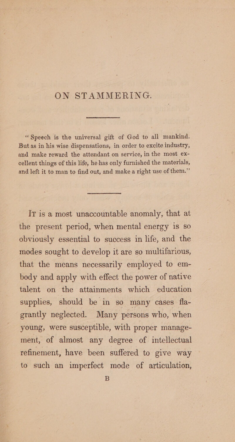 ON STAMMERING. “Speech is the universal gift of God to all mankind. But as in his wise dispensations, in order to excite industry, and make reward the attendant on service, in the most ex- cellent things of this life, he-has only furnished the materials, and left it to man to find out, and make a right use of them.” IT is a most unaccountable anomaly, that at the present period, when mental energy is so obviously essential to success in life, and the modes sought to develop it are so multifarious, that the means necessarily employed to em- body and apply with effect the power of native talent on the attainments which education supplies, should be in so many cases fla- grantly neglected. Many persons who, when young, were susceptible, with proper manage- ment, of almost any degree of intellectual refinement, have been suffered to give way to such an imperfect mode of articulation, B
