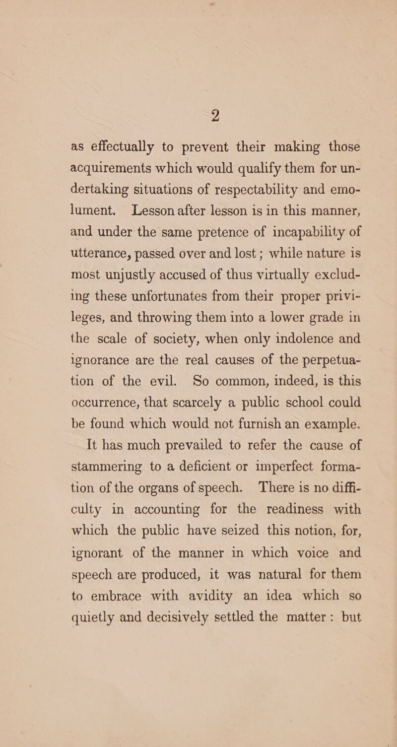 as effectually to prevent their making those acquirements which would qualify them for un- dertaking situations of respectability and emo- lument. Lesson after lesson is in this manner, and under the same pretence of incapability of utterance, passed over and lost ; while nature is most unjustly accused of thus virtually exclud- ing these unfortunates from their proper privi- leges, and throwing them into a lower grade in the scale of society, when only indolence and ignorance are the real causes of the perpetua- tion of the evil. So common, indeed, is this occurrence, that scarcely a public school could be found which would not furnish an example. It has much prevailed to refer the cause of stammering to a deficient or imperfect forma- tion of the organs of speech. There is no diffi- culty in accounting for the readiness with which the public have seized this notion, for, ignorant of the manner in which voice and speech are produced, it was natural for them to embrace with avidity an idea which so quietly and decisively settled the matter: but