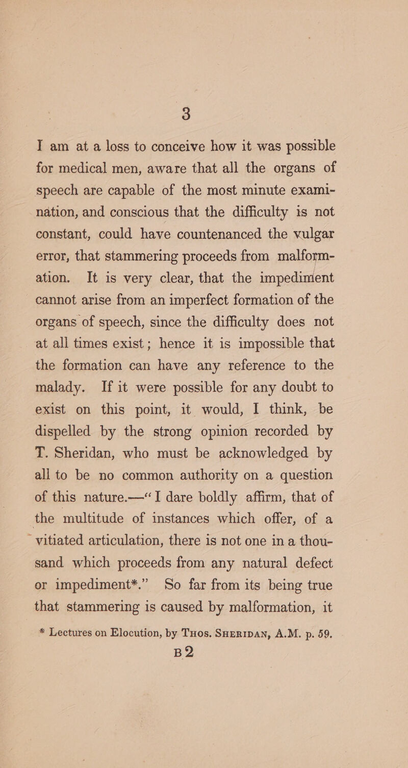 I am at a loss to conceive how it was possible for medical men, aware that all the organs of speech are capable of the most minute exami~- nation, and conscious that the difficulty is not constant, could have countenanced the vulgar error, that stammering proceeds from malform- ation. It is very clear, that the impediment cannot arise from an imperfect formation of the organs of speech, since the difficulty does not at all times exist; hence it is impossible that the formation can have any reference to the malady. If it were possible for any doubt to exist on this point, it would, I think, be dispelled by the strong opinion recorded by T. Sheridan, who must be acknowledged by all to be no common authority on a question of this nature.—“I dare boldly affirm, that of the multitude of instances which offer, of a ' vitiated articulation, there is not one in a thou- sand which proceeds from any natural defect or impediment*.” So far from its being true that stammering is caused by malformation, it * Lectures on Elocution, by THos. SHeripan, A.M. p. 59. B2