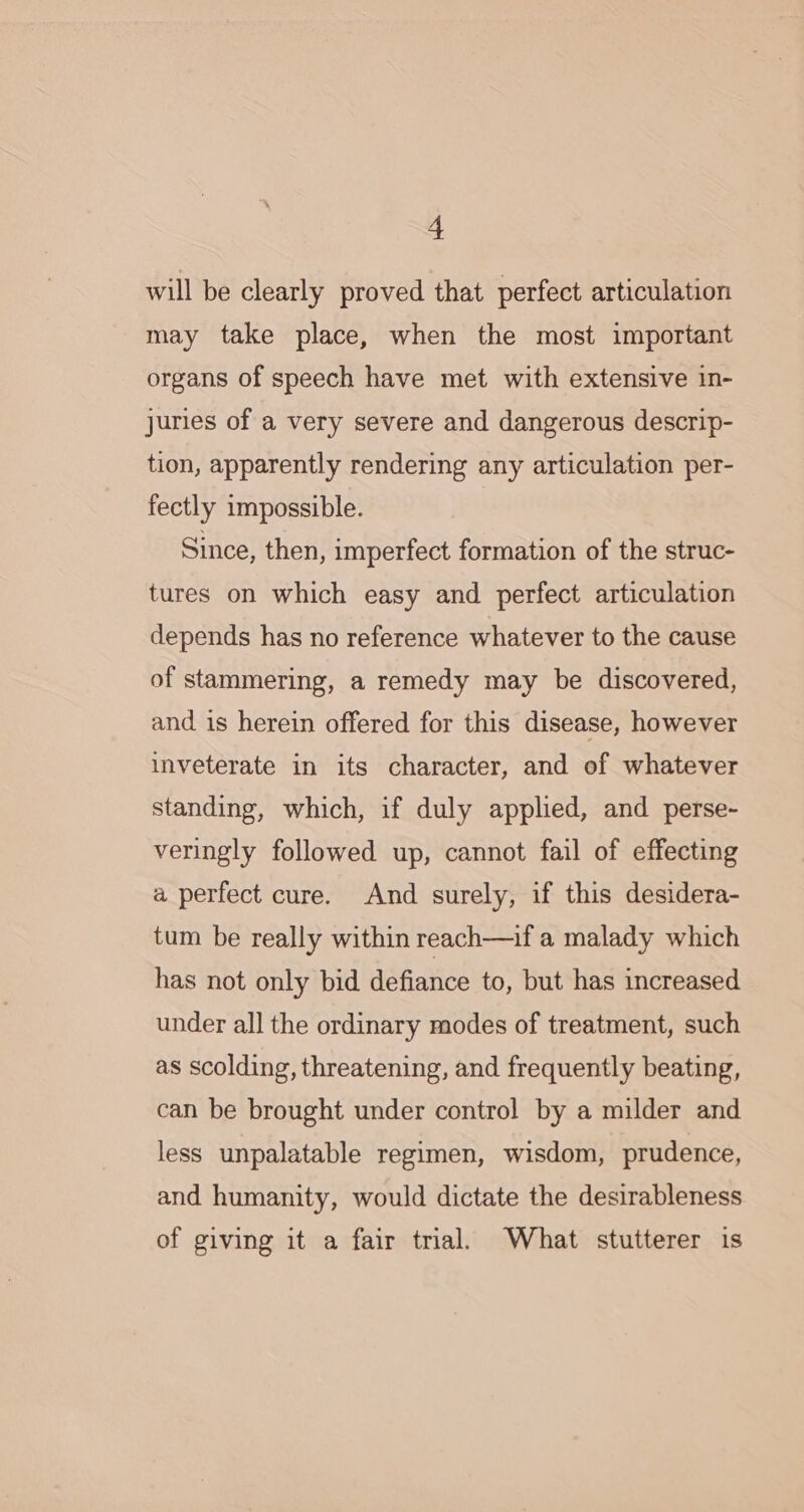 will be clearly proved that perfect articulation may take place, when the most important organs of speech have met with extensive in- juries of a very severe and dangerous descrip- tion, apparently rendering any articulation per- fectly impossible. Since, then, imperfect formation of the struc- tures on which easy and perfect articulation depends has no reference whatever to the cause of stammering, a remedy may be discovered, and is herein offered for this disease, however inveterate in its character, and of whatever standing, which, if duly applied, and perse- veringly followed up, cannot fail of effecting a perfect cure. And surely, if this desidera- tum be really within reach—if a malady which has not only bid defiance to, but has increased under all the ordinary modes of treatment, such as scolding, threatening, and frequently beating, can be brought under control by a milder and less unpalatable regimen, wisdom, prudence, and humanity, would dictate the desirableness of giving it a fair trial. What stutterer is