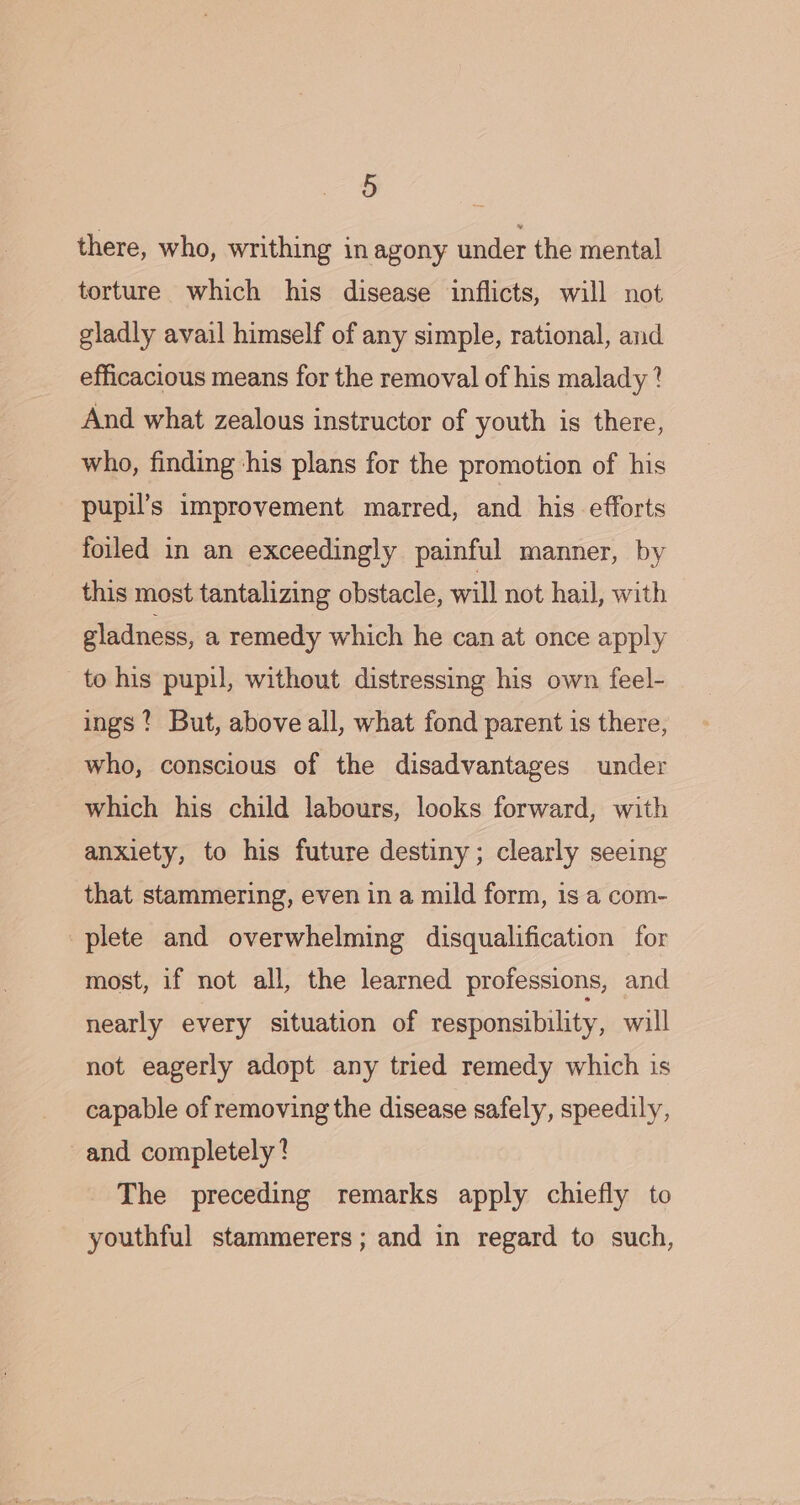 there, who, writhing in agony under the mental torture which his disease inflicts, will not gladly avail himself of any simple, rational, and efficacious means for the removal of his malady? And what zealous instructor of youth is there, who, finding his plans for the promotion of his pupil’s improvement marred, and his efforts foiled in an exceedingly painful manner, by this most tantalizing obstacle, will not hail, with gladness, a remedy which he can at once apply to his pupil, without distressing his own feel- ings ? But, above all, what fond parent is there, who, conscious of the disadvantages under which his child labours, looks forward, with anxiety, to his future destiny; clearly seeing that stammering, even in a mild form, is a com- plete and overwhelming disqualification for most, if not all, the learned professions, and nearly every situation of responsibility, will not eagerly adopt any tried remedy which is capable of removing the disease safely, speedily, and completely? The preceding remarks apply chiefly to youthful stammerers; and in regard to such,
