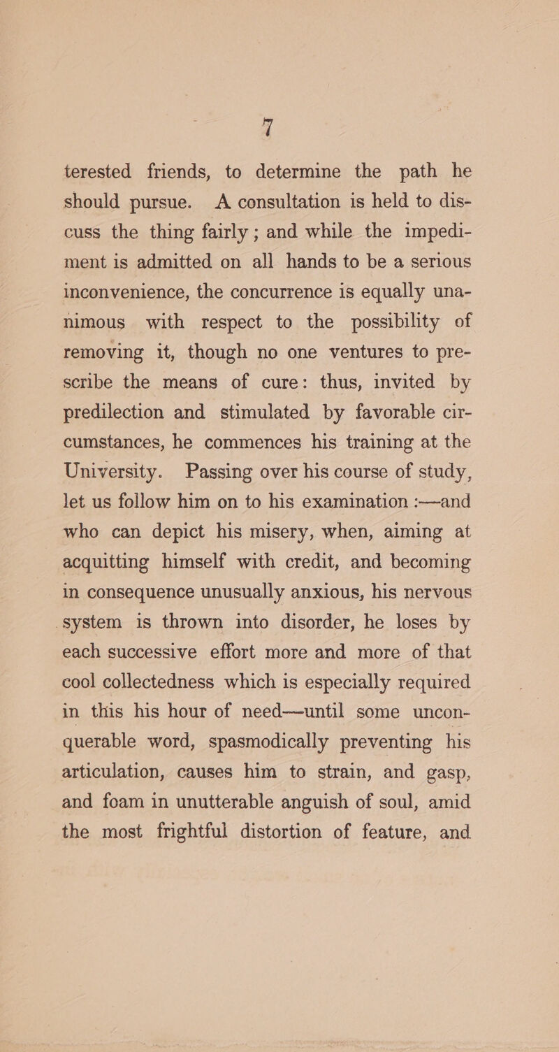 terested friends, to determine the path he should pursue. A consultation is held to dis- cuss the thing fairly ; and while the impedi- ment is admitted on all hands to be a serious inconvenience, the concurrence is equally una- nimous with respect to the possibility of removing it, though no one ventures to pre- scribe the means of cure: thus, invited by predilection and stimulated by favorable cir- cumstances, he commences his training at the University. Passing over his course of study, let us follow him on to his examination :—and who can depict his misery, when, aiming at acquitting himself with credit, and becoming in consequence unusually anxious, his nervous system is thrown into disorder, he loses by each successive effort more and more of that cool collectedness which is especially required in this his hour of need—until some uncon- querable word, spasmodically preventing his articulation, causes him to strain, and gasp, and foam in unutterable anguish of soul, amid the most frightful distortion of feature, and