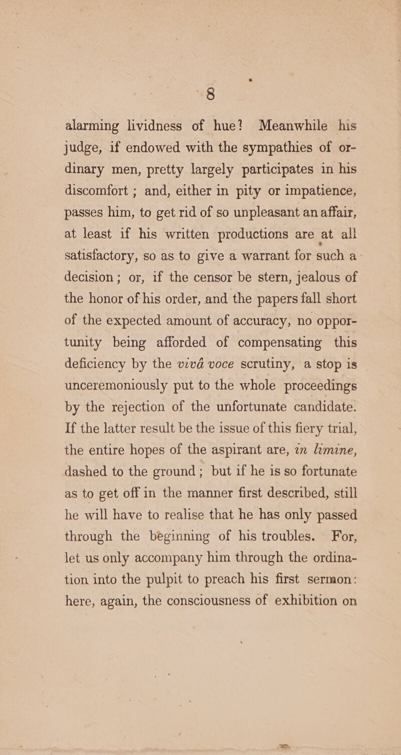 alarming lividness of hue? Meanwhile his judge, if endowed with the sympathies of or- dinary men, pretty largely participates in his discomfort ; and, either in pity or impatience, passes him, to get rid of so unpleasant an affair, at least if his written productions are at all satisfactory, so as to give a warrant for such a&gt; decision; or, if the censor be stern, jealous of the honor of his order, and the papers fall short of the expected amount of accuracy, no oppor- tunity being afforded of compensating this deficiency by the vzvd voce scrutiny, a stop is unceremoniously put to the whole proceedings by the rejection of the unfortunate candidate. If the latter result be the issue of this fiery trial, the entire hopes of the aspirant are, an imine, dashed to the ground; but if he is so fortunate as to get off in the manner first described, still he will have to realise that he has only passed through the beginning of his troubles. For, let us only accompany him through the ordina- tion into the pulpit to preach his first sermon: here, again, the consciousness of exhibition on