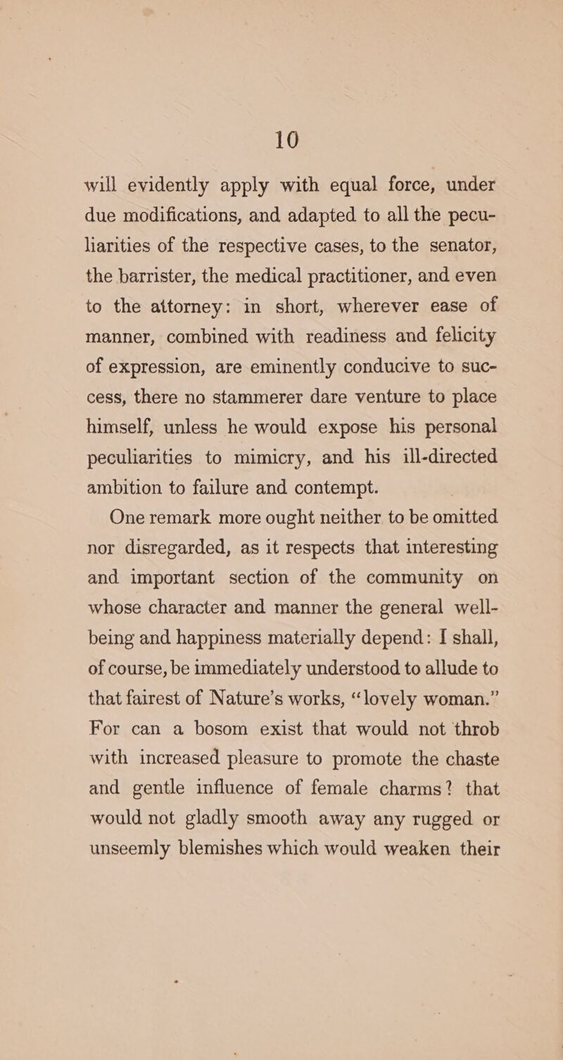 will evidently apply with equal force, under due modifications, and adapted to all the pecu- liarities of the respective cases, to the senator, the barrister, the medical practitioner, and even to the attorney: in short, wherever ease of manner, combined with readiness and felicity of expression, are eminently conducive to suc- cess, there no stammerer dare venture to place himself, unless he would expose his personal peculiarities to mimicry, and his ill-directed ambition to failure and contempt. One remark more ought neither to be omitted nor disregarded, as it respects that interesting and important section of the community on whose character and manner the general well- being and happiness materially depend: [ shall, of course, be immediately understood to allude to that fairest of Nature’s works, “lovely woman.” For can a bosom exist that would not throb with increased pleasure to promote the chaste and gentle influence of female charms? that would not gladly smooth away any rugged or unseemly blemishes which would weaken their