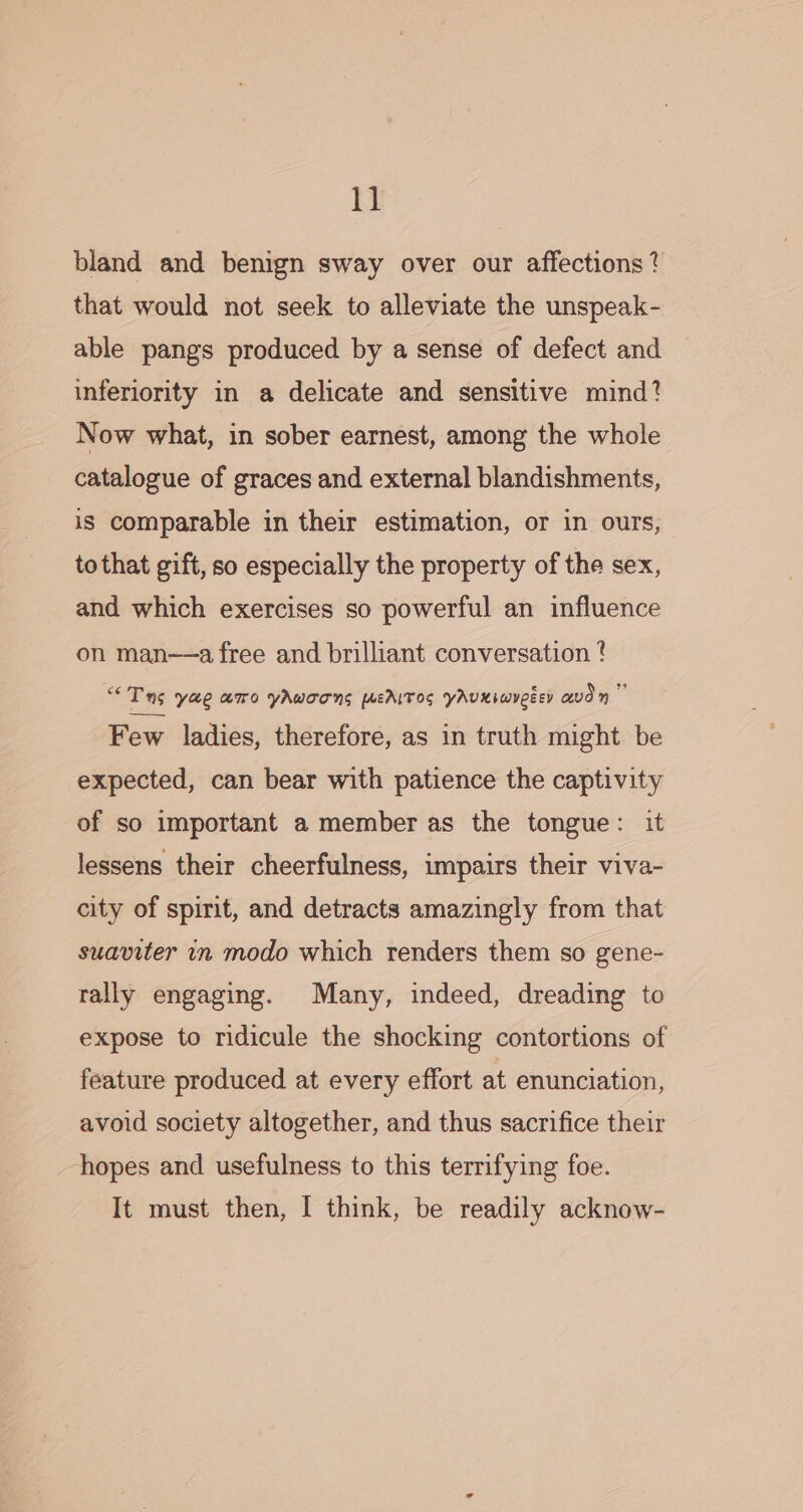 ie: bland and benign sway over our affections ? that would not seek to alleviate the unspeak- able pangs produced by a sense of defect and inferiority in a delicate and sensitive mind? Now what, in sober earnest, among the whole catalogue of graces and external blandishments, is comparable in their estimation, or in ours, to that gift, so especially the property of the sex, and which exercises so powerful an influence on man—a free and brilliant conversation ? “Tg yae aro yAwoons fEAITOS YAUKiwyeéey avd ” Few ladies, therefore, as in truth might be expected, can bear with patience the captivity of so important a member as the tongue: it lessens their cheerfulness, impairs their viva- city of spirit, and detracts amazingly from that suaviter in modo which renders them so gene- rally engaging. Many, indeed, dreading to expose to ridicule the shocking contortions of feature produced at every effort at enunciation, avoid society altogether, and thus sacrifice their ‘hopes and usefulness to this terrifying foe.