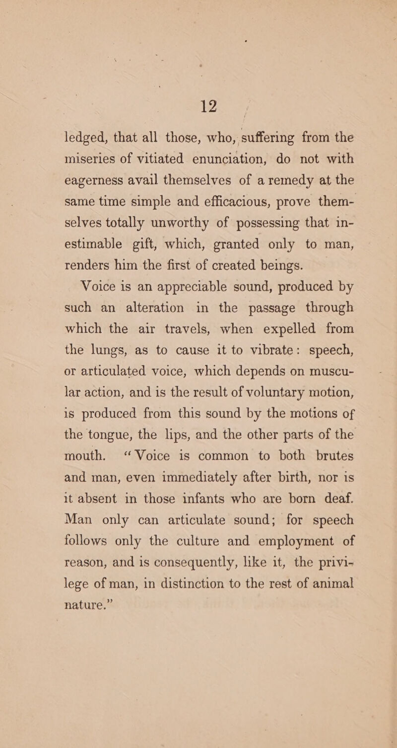 ledged, that all those, who, suffering from the miseries of vitiated enunciation, do not with eagerness avail themselves of a remedy at the same time simple and efficacious, prove them- selves totally unworthy of possessing that in- estimable gift, which, granted only to man, renders him the first of created beings. Voice is an appreciable sound, produced by such an alteration in the passage through which the air travels, when expelled from the lungs, as to cause it to vibrate: speech, or articulated voice, which depends on muscu- lar action, and is the result of voluntary motion, is produced from this sound by the motions of the tongue, the lips, and the other parts of the mouth. “Voice is common to both brutes and man, even immediately after birth, nor is it absent in those infants who are born deaf. Man only can articulate sound; for speech follows only the culture and employment of reason, and is consequently, like it, the privi- lege of man, in distinction to the rest of animal nature.”