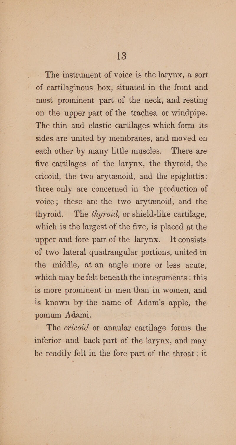 The instrument of voice is the larynx, a sort of cartilaginous box, situated in the front and most prominent part of the neck, and resting on the upper part of the trachea or windpipe. The thin and elastic cartilages which form its sides are united by membranes, and moved on each other by many little muscles. There are five cartilages of the larynx, the thyroid, the cricoid, the two arytenoid, and the epiglottis: three only are concerned in the production of voice; these are the two arytenoid, and the thyroid. The ¢hyrovd, or shield-like cartilage, which is the largest of the five, is placed at the upper and fore part of the larynx. It consists of two lateral quadrangular portions, united in the middle, at an angle more or less acute, which may be felt beneath the integuments : this is more prominent in men than in women, and is known by the name of Adam’s apple, the pomum Adami. The cricord or annular cartilage forms the inferior and back part of the larynx, and may be readily felt in the fore part of the throat ; it