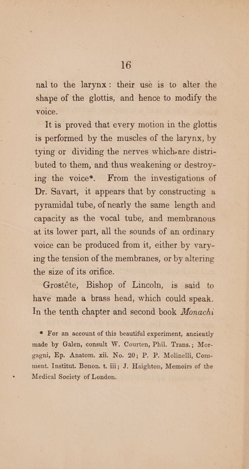 nal to the larynx: their use is to alter the shape of the glottis, and hence to modify the voice. It is proved that every motion in the glottis is performed by the muscles of the larynx, by tying or dividing the nerves which-are distri- buted to them, and thus weakening or destroy- ing the voice*. From the investigations of Dr. Savart, it appears that by constructing a pyramidal tube, of nearly the same length and capacity as the vocal tube, and membranous at its lower part, all the sounds of an ordinary voice can be produced from it, either by vary- ing the tension of the membranes, or by altering the size of its orifice. Grostéte, Bishop of Lincoln, is said to have made a brass head, which could speak. In the tenth chapter and second book Monachi * For an account of this beautiful experiment, anciently made by Galen, consult W. Courten, Phil. Trans.; Mor- gagni, Ep. Anatom. xii. No. 20; P. P. Molinelli, Com- ment. Institut. Bonon. t. iii; J. Haighton, Memoirs of the Medical Society of London.