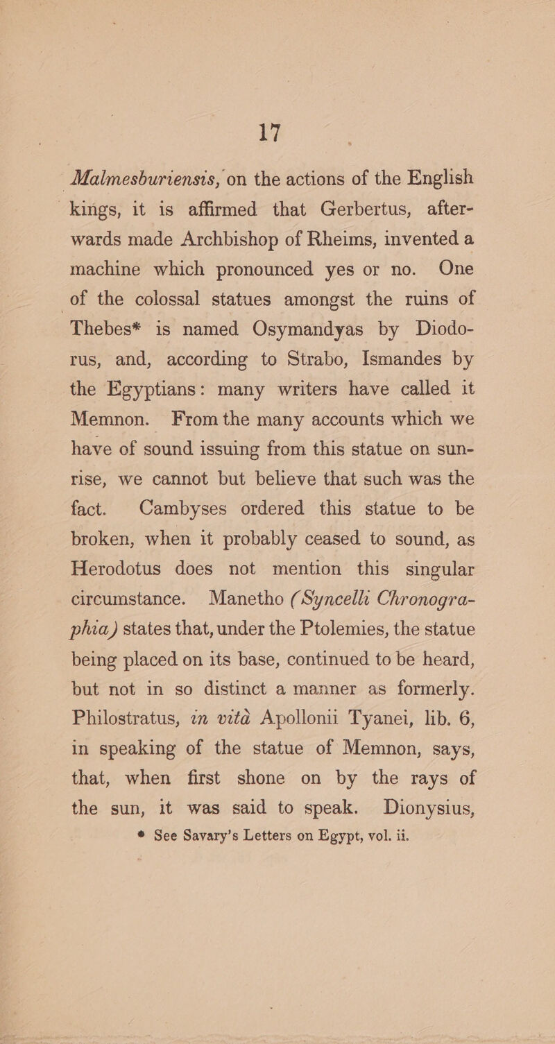 y, _Malmesburiensis, on the actions of the English kings, it is affirmed that Gerbertus, after- wards made Archbishop of Rheims, invented a machine which pronounced yes or no. One of the colossal statues amongst the ruins of Thebes* is named Osymandyas by Dhiodo- rus, and, according to Strabo, Ismandes by the Egyptians: many writers have called it Memnon. Fromthe many accounts which we have of sound issuing from this statue on sun- rise, we cannot but believe that such was the fact. Cambyses ordered this statue to be broken, when it probably ceased to sound, as Herodotus does not mention this singular circumstance. Manetho (Syncelli Chronogra- phia) states that, under the Ptolemies, the statue being placed on its base, continued to be heard, but not in so distinct a manner as formerly. Philostratus, i vita Apolloni Tyanei, lib. 6, in speaking of the statue of Memnon, says, that, when first shone on by the rays of the sun, it was said to speak. Dionysius, ® See Savary’s Letters on Egypt, vol. ii.