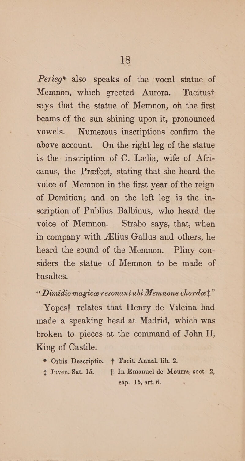 Perieg* also speaks of the vocal statue of Memnon, which greeted Aurora. Tacitust says that the statue of Memnon, on the first beams of the sun shining upon it, pronounced vowels. Numerous inscriptions confirm the above account. On the right leg of the statue is the inscription of C. Lelia, wife of Afri- canus, the Prefect, stating that she heard the voice of Memnon in the first year of the reign of Domitian; and on the left leg is the in- scription of Publius Balbinus, who heard the voice of Memnon. Strabo says, that, when in company with Atlus Gallus and others, he heard the sound of the Memnon. Pliny con- siders the statue of Memnon to be made of basaltes. “ Dimidiomagice resonant ubi Memnone chordet” Yepes| relates that Henry de Vileina had made a speaking head at Madrid, which was broken to pieces at the command of John I], King of Castile. * Orbis Descriptio. + Tacit. Annal. lib. 2. t Juven. Sat. 15. {| In Emanuel de Mourra, sect. 2, cap. 16, art. 6.
