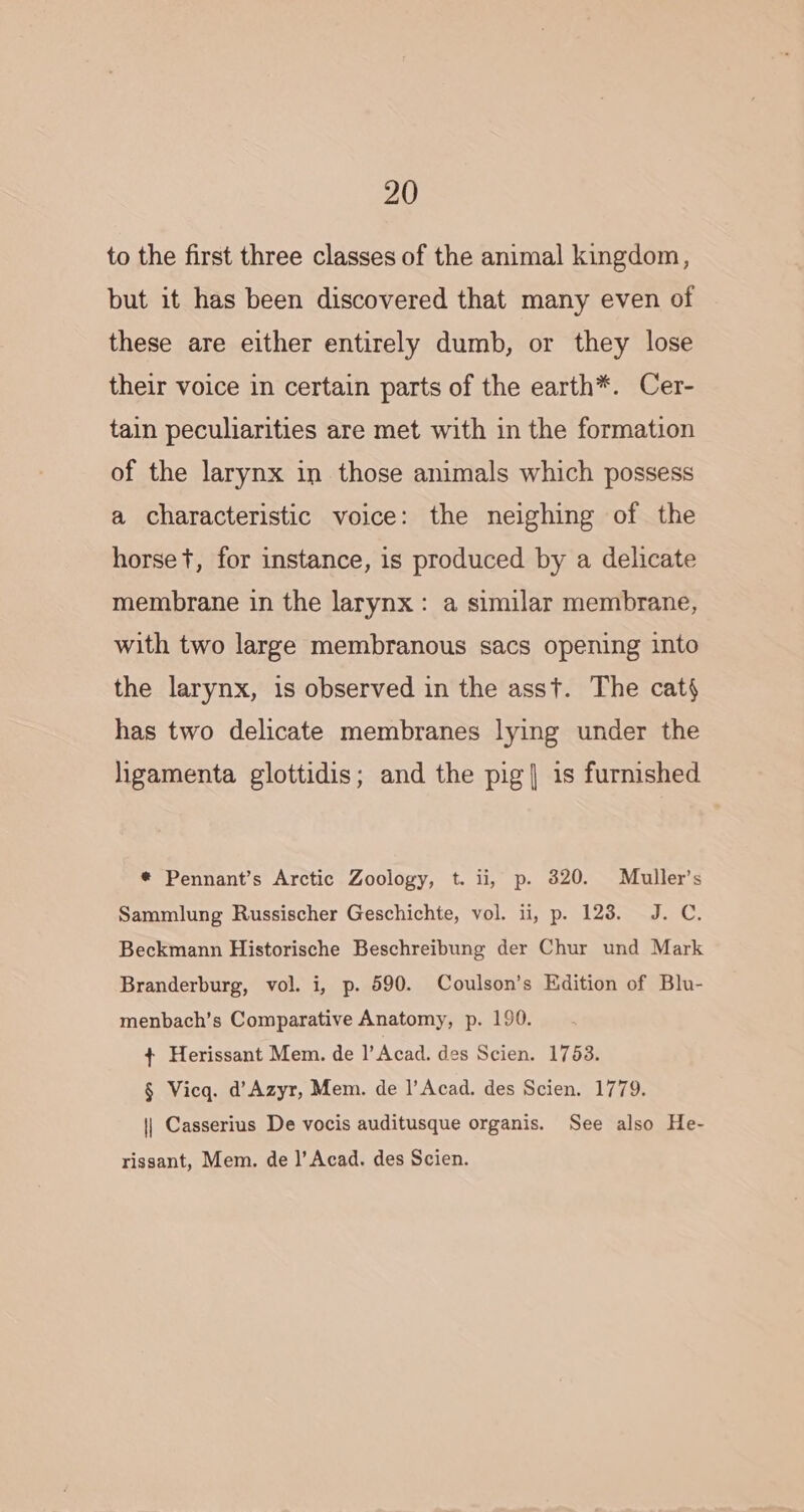 to the first three classes of the animal kingdom, but it has been discovered that many even of these are either entirely dumb, or they lose their voice in certain parts of the earth*. Cer- tain peculiarities are met with in the formation of the larynx in those animals which possess a characteristic voice: the neighing of the horse t, for instance, is produced by a delicate membrane in the larynx: a similar membrane, with two large membranous sacs opening into the larynx, is observed in the asst. The cat} has two delicate membranes lying under the ligamenta glottidis; and the pig| is furnished * Pennant’s Arctic Zoology, t. ii, p. 320. Muller’s Sammlung Russischer Geschichte, vol. 11, p. 128. J. C. Beckmann Historische Beschreibung der Chur und Mark Branderburg, vol. i, p. 590. Coulson’s Edition of Blu- menbach’s Comparative Anatomy, p. 190. + Herissant Mem. de l’Acad. des Scien. 1753. § Vicq. d’Azyr, Mem. de |’Acad. des Scien. 1779. || Casserius De vocis auditusque organis. See also He- rissant, Mem. de |’ Acad. des Scien.
