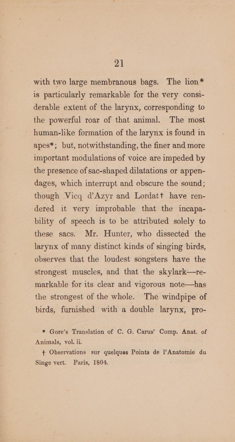 - with two large membranous bags. The hon* is particularly remarkable for the very consi- derable extent of the larynx, corresponding to the powerful roar of that animal. The most apes*; but, notwithstanding, the finer and more important modulations of voice are impeded by the presence of sac-shaped dilatations or appen- dages, which interrupt and obscure the sound; though Vicq d’Azyr and Lordatt have ren- dered it very improbable that the incapa- bility of speech is to be attributed solely to these sacs. Mr. Hunter, who dissected the larynx of many distinct kinds of singing birds, observes that the loudest songsters have the strongest muscles, and that the skylark—re- markable for its clear and vigorous note—has the strongest of the whole. The windpipe of birds, furnished with a double larynx, pro- * Gore’s Translation of C. G. Carus’ Comp. Anat. of Animals, vol. ii. + Observations sur quelques Points de l’Anatomie du Singe vert. Paris, 1804.