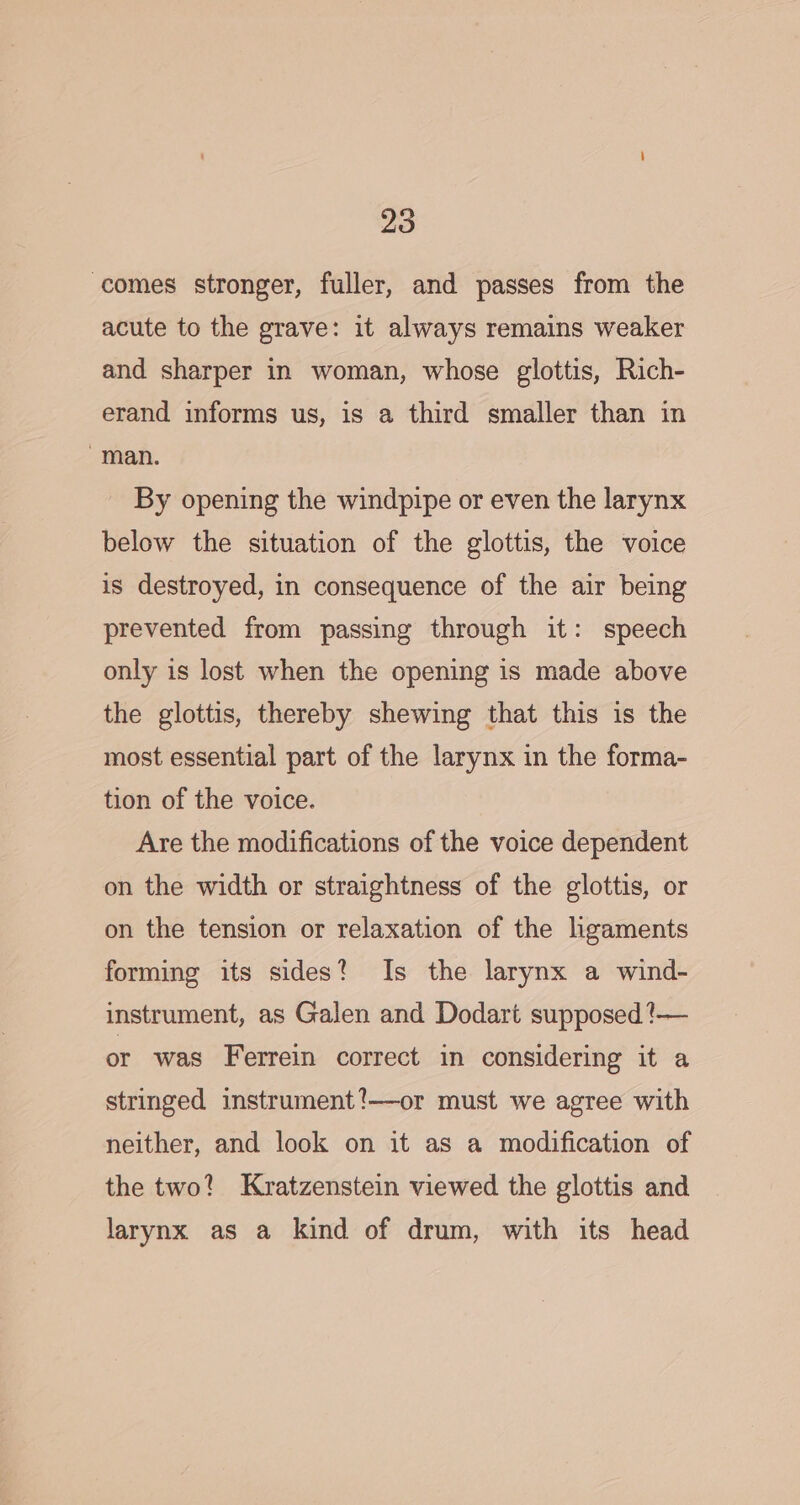 comes stronger, fuller, and passes from the acute to the grave: it always remains weaker and sharper in woman, whose glottis, Rich- erand informs us, is a third smaller than in ~man. By opening the windpipe or even the larynx below the situation of the glottis, the voice is destroyed, in consequence of the air being prevented from passing through it: speech only is lost when the opening is made above the glottis, thereby shewing that this is the most essential part of the larynx in the forma- tion of the voice. Are the modifications of the voice dependent on the width or straightness of the glottis, or on the tension or relaxation of the ligaments forming its sides? Is the larynx a wind- instrument, as Galen and Dodart supposed ?— or was Ferrein correct in considering it a stringed instrument!—or must we agree with neither, and look on it as a modification of the two? Kratzenstein viewed the glottis and larynx as a kind of drum, with its head