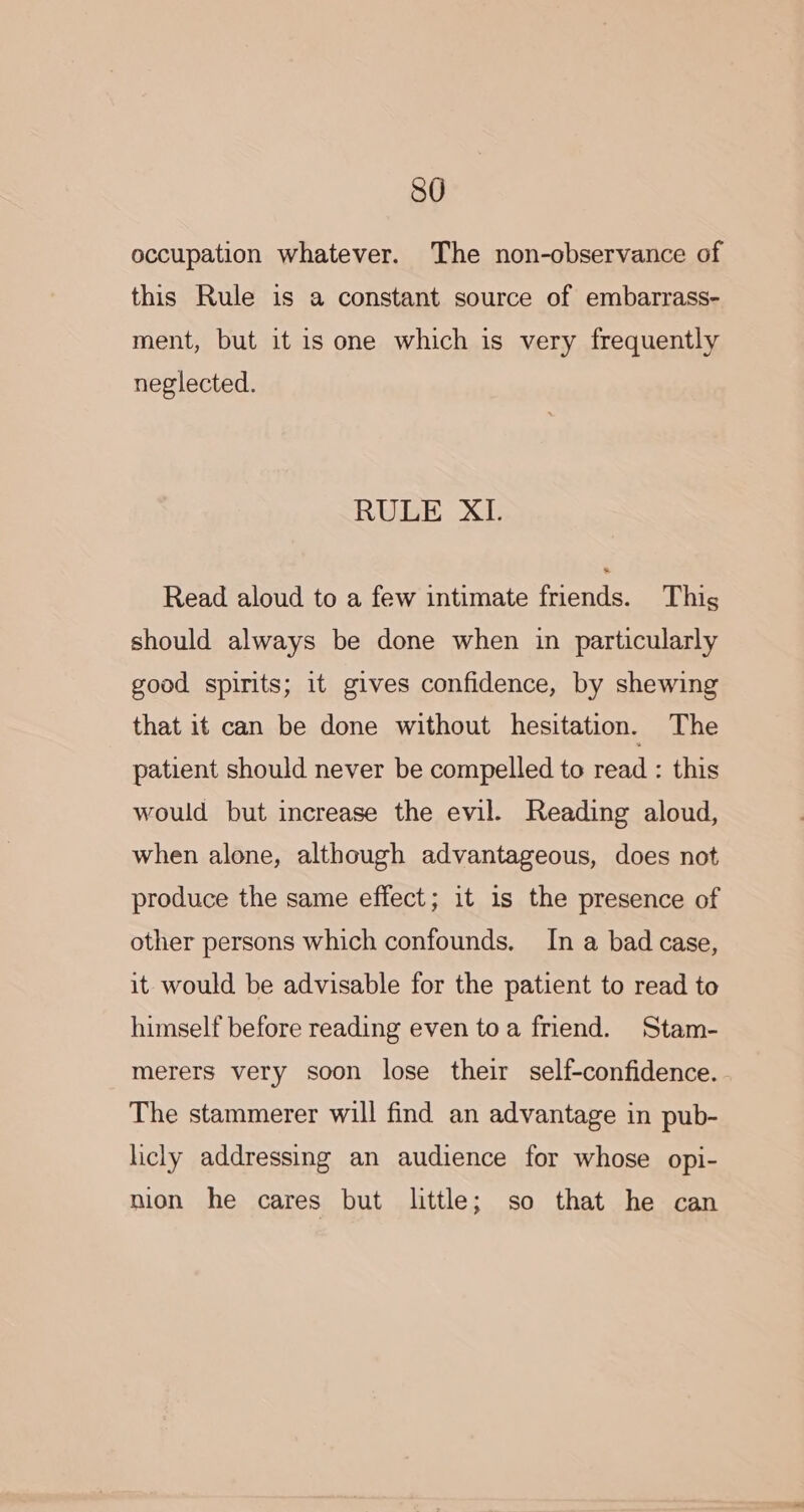 SO occupation whatever. The non-observance of this Rule is a constant source of embarrass- ment, but it is one which is very frequently neglected. RULE XI. Read aloud to a few intimate friends. This should always be done when in particularly good spirits; it gives confidence, by shewing that it can be done without hesitation. The patient should never be compelled to read : this would but increase the evil. Reading aloud, when alone, although advantageous, does not produce the same effect; it 1s the presence of other persons which confounds. In a bad case, it would be advisable for the patient to read to himself before reading even toa friend. Stam- merers very soon lose their self-confidence. The stammerer will find an advantage in pub- licly addressing an audience for whose opi- nion he cares but little; so that he can