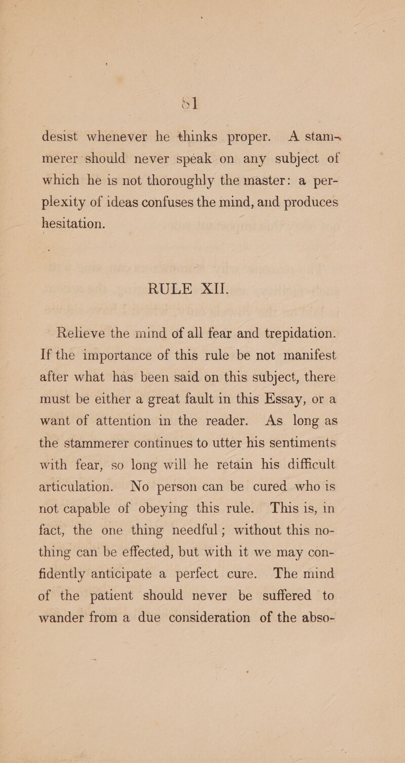 oy] desist whenever he thinks proper. A stam- merer should never speak on any subject of which he is not thoroughly the master: a per- plexity of ideas confuses the mind, and produces hesitation. RULE XII. Relieve the mind of all fear and trepidation. If the importance of this rule be not manifest after what has been said on this subject, there must be either a great fault in this Essay, or a want of attention in the reader. As long as the stammerer continues to utter his sentiments with fear, so long will he retain his difficult articulation. No person can be cured who is not capable of obeying this rule. This is, in fact, the one thing needful; without this no- thing can be effected, but with it we may con- fidently anticipate a perfect cure. The mind of the patient should never be suffered to wander from a due consideration of the abso-