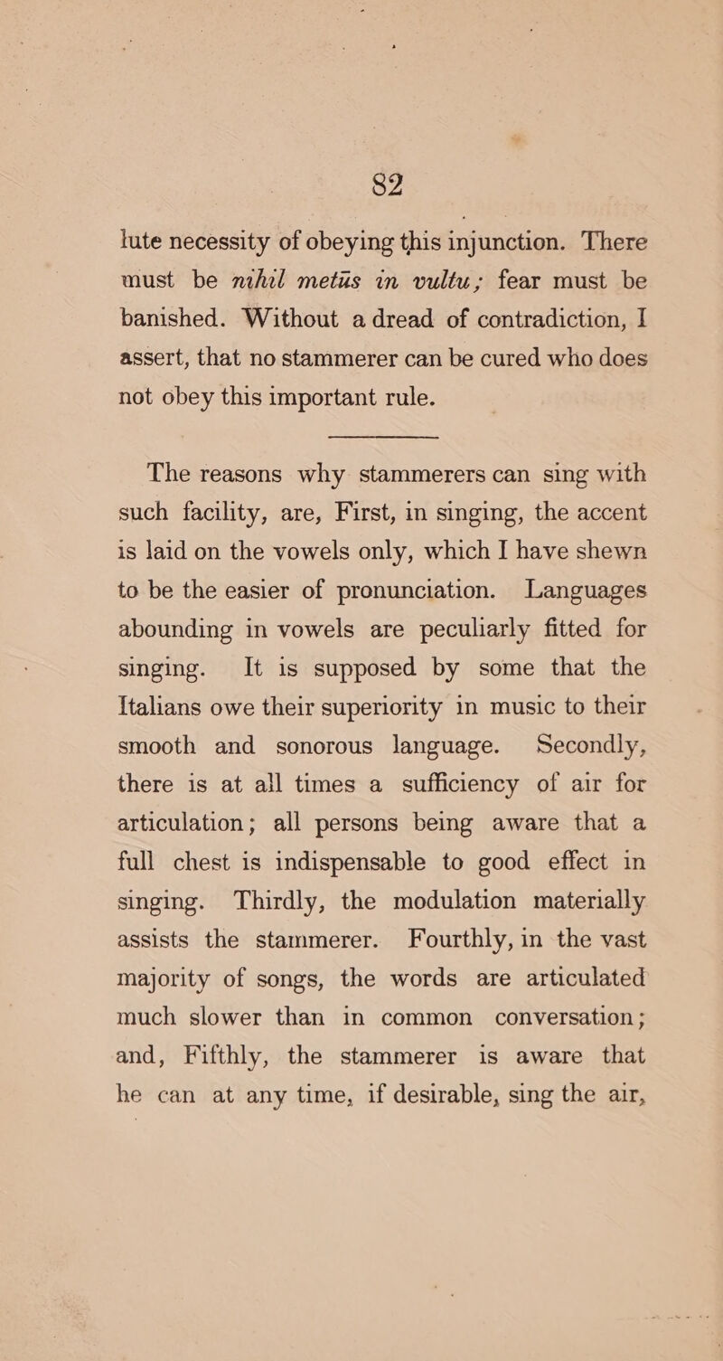 lute necessity of obeying this injunction. There must be nihel metus in vultu; fear must be banished. Without a dread of contradiction, I assert, that no stammerer can be cured who does not obey this important rule. The reasons why stammerers can sing with such facility, are, First, in singing, the accent is laid on the vowels only, which I have shewn to be the easier of pronunciation. Languages abounding in vowels are peculiarly fitted for singing. It is supposed by some that the Italians owe their superiority in music to their smooth and sonorous language. Secondly, there is at all times a sufficiency of air for articulation; all persons being aware that a full chest is indispensable to good effect in singing. Thirdly, the modulation materially assists the stammerer. Fourthly, in the vast majority of songs, the words are articulated much slower than in common conversation ; and, Fifthly, the stammerer is aware that he can at any time, if desirable, sing the air,