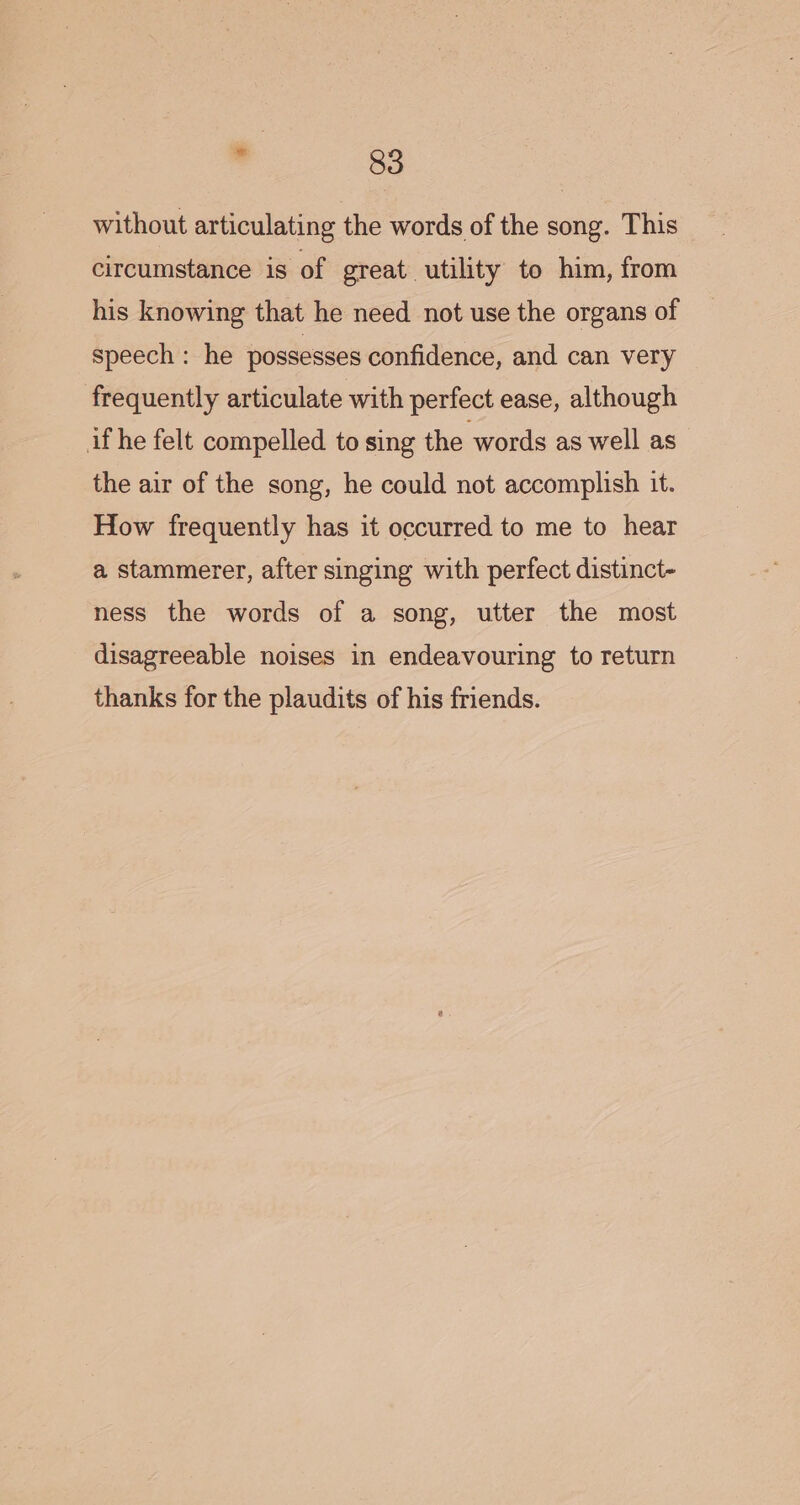 without articulating the words of the song. This circumstance is of great utility to him, from his knowing that he need not use the organs of speech : he possesses confidence, and can very frequently articulate with perfect ease, although if he felt compelled to sing the words as well as the air of the song, he could not accomplish it. How frequently has it occurred to me to hear a stammerer, after singing with perfect distinct- ness the words of a song, utter the most disagreeable noises in endeavouring to return thanks for the plaudits of his friends.