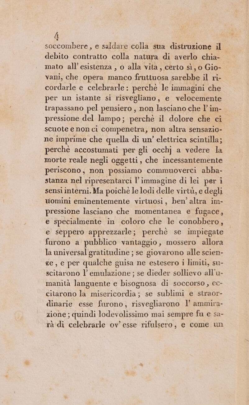 h | soccombere, e saldare colla sua distruzione il debito contratto colla natura di averlo chia- mato all’esistenza , o alla vita, certo sì, o Gio- vani, che opera manco fruttuosa sarebbe il ri- cordarle e celebrarle : perche le immagini che per un istante si risvegliano, e velocemente irapassano pel pensiero , non lasciano che l’ im- pressione del lampo; perchè il dolore che ci scuote e non ci compenetra, non altra sensazio- ne imprime che quella di un’ elettrica scintilla; perché accostumati per gli occhj a vedere la morte reale negli oggetti, che incessantemente periscono, non possiamo commuoverci abba- stanza nel ripresentarci l’immagine di lei per i sensi interni. Ma poiché le lodi delle virtù, e degli uomini eminentemente virtuosi, ben’ altra im- pressione lasciano che momentanea e fugace, e specialmente in coloro che le conobbero, e seppero apprezzarle; perchè se impiegate furono a pubblico vantaggio, mossero allora la universal gratitudine ; se giovarono alle scien- ze, e per qualche guisa ne estesero i limiti, su- scitarono l’ emulazione ; se dieder sollievo all’u- manità languente e bisognosa di soccorso, ec- citarono la misericordia; se sublimi e straor- dinarie esse furono, risvegliarono l’ ammira- zione ; quindi lodevolissimo mai sempre fu e sa- rà di celebrarle ov’ esse rifulsero, e come un