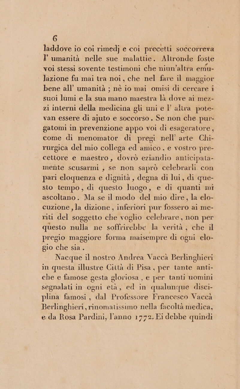 laddove io coi rimedj e coi precetti soccorreva I umanità nelle sue malattie. Altronde foste voi stessi sovente testimoni che niun’altra emu- lazione fu mai tra noi, che nel fare il maggior bene all’ umanità ; né io mai omisi di cercare i suoi lumi e la sua mano maestra là dove ai mez- zi interni della medicina gli uni e |’ alira pote- van essere di ajuto e soccorso. Se non che pur- gatomi in prevenzione appo voi di esageratore , come di menomator di pregi nell’ arte Chi- rurgica del mio collega ed amico e vostro pre- cettore e maestro, dovrò eziandio anticipata- mente scusarmi , se non saprò celebrarli. con pari eloquenza e dignità , degna di lui, di que- sto tempo, di questo luogo, e di quanti mi ascoltano. Ma se il modo del mio dire, la elo- cuzione , la dizione , inferiori pur fossero ai me- riti del soggetto che voglio celebrare, non per questo nulla ne coff BH la verità, che il pregio maggiore forma maisempre di ogni elo- gio che sia. Nacque il nostro Andrea Vacca Berlinghieri in questa illustre Città di Pisa, per tante anti- che e famose gesta gloriosa , e per tanti uomini segnalati in ogni età, ed in qualunque disci- plina famosi, dal Professore Francesco Vaccà Berlinghieri, rinomatissimo nella facoltà medica, e da Rosa Pardini, l’anno 1772. Ei debbe quindi