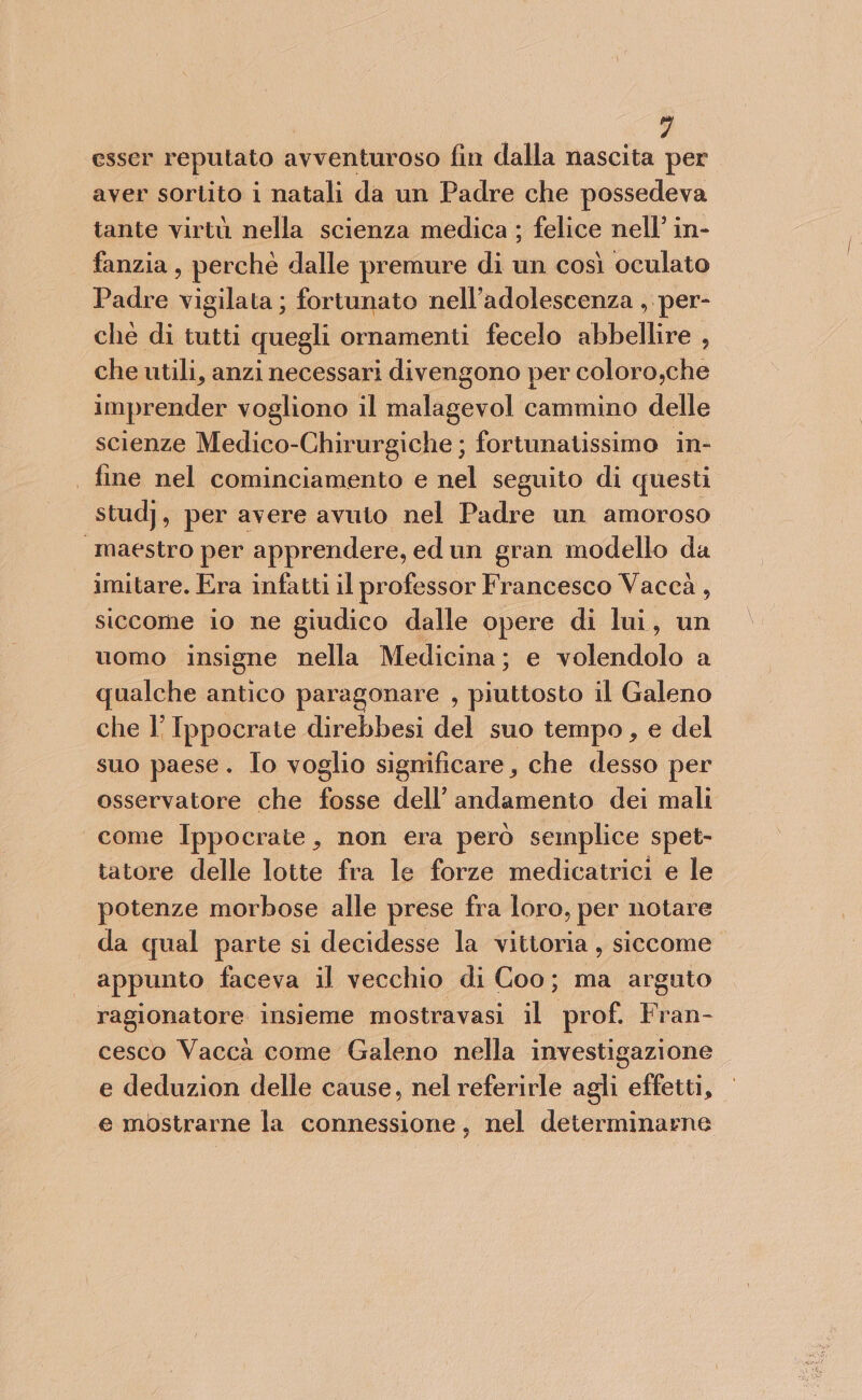 esser reputato avventuroso fin dalla nascita per aver sortito i natali da un Padre che possedeva tante virtù nella scienza medica ; felice nell’ in- fanzia, perché dalle premure di un così oculato Padre vigilata ; fortunato nell’adolescenza , per- che di tutti quegli ornamenti fecelo abbellire , che utili, anzi necessari divengono per coloro,che imprender vogliono il malagevol cammino delle scienze Medico-Chirurgiche ; fortunatissimo in- | fine nel cominciamento e nel seguito di questi studj, per avere avuto nel Padre un amoroso “maestro per apprendere, ed un gran modello da imitare. Era infatti il professor Francesco Vaccà, siccome io ne giudico dalle opere di lui, un uomo insigne nella Medicina; e volendolo a qualche antico paragonare , piuttosto il Galeno che l’ Ippocrate direbbesi del suo tempo, e del suo paese. Io voglio significare, che desso per osservatore che fosse dell’ andamento dei mali come Ippocrate, non era però semplice spet- tatore delle lotte fra le forze medicatrici e le potenze morbose alle prese fra loro, per notare da qual parte si decidesse la vittoria , siccome appunto faceva il vecchio di Coo; ma arguto ragionatore insieme mostravasi il prof. Hi cesco Vaccà come Galeno nella investigazione e deduzion delle cause, nel referirle agli effetti, e mostrarne la connessione, nel determinarne