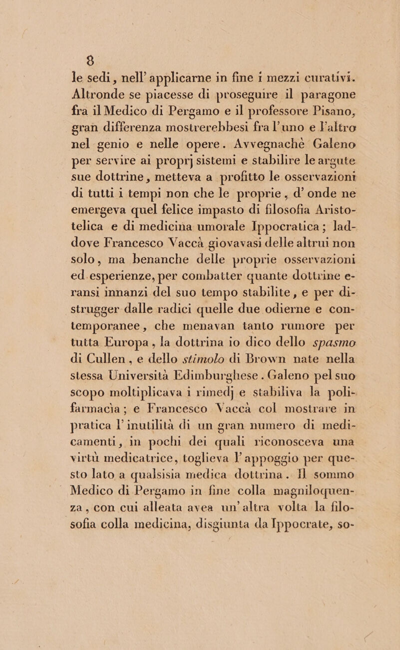 le sedi, nell’ applicarne in fine i mezzi curativi. Altronde se piacesse di proseguire il paragone fra il Medico di Pergamo e il professore Pisano, gran differenza mostrerebbesi fra l’uno e altro nel genio e nelle opere. Avvegnachè Galeno per servire ai propr] sistemi e stabilire le argute sue dottrine, metteva a profitto le osservazioni di tutti i tempi non che le proprie, d’ onde ne emergeva quel felice impasto di filosofia Aristo- telica e di medicina umorale Ippocratica ; lad- dove Francesco Vaccà giovavasi delle altrui non solo, ma benanche delle proprie osservazioni ed. esperienze, per combatter quante dottrine e- ransi innanzi del suo tempo stabilite, e per di- strugger dalle radici quelle due odierne e con- temporanee, che menavan tanto rumore per tutta Europa , la dottrina io dico dello spasmo di Cullen, e dello stimolo di Brown nate nella stessa Università Edimburghese . Galeno pel suo scopo moltiplicava i rimedj e stabiliva la poli- farmacìa ; e Francesco Vacca col mostrare in pratica l’inutilità di un gran numero di medi- camenti, in pochi dei quali riconosceva una virtù medicatrice, toglieva 1 appoggio per que-. sto lato a qualsisia medica dottrina. Il sommo Medico di Pergamo in fine colla magniloquen- za, con cui alleata avea un'altra volta la filo- sofia colla medicina, disgiunta da Ippocrate, so-