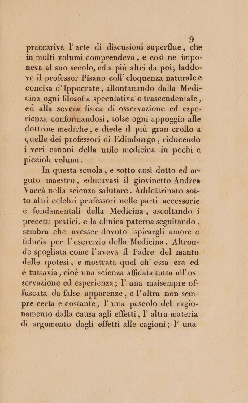 praccariva l’arte di discusioni superflue, che ‘ in molti volumi comprendeva , e così ne impo- neva al suo secolo, ed a più altri da poi; laddo- ve il professor Pisano coll’ eloquenza naturale e concisa d’Ippocrate, allontanando dalla Medi- cina ogni filosofia speculativa o trascendentale , ed alla severa fisica di osservazione ed espe- rienza conformandosi , tolse ogni appoggio alle dottrine mediche, e diede il più gran crollo a quelle dei professori di Edimburgo , riducendo 1 veri canoni della utile medicina in pochi e piccioli volumi . In questa scuola, e sotto così dotto cd ar- guto maestro, Alcuni il giovinetto Andrea Vacca nella scienza salutare. Addottrinato sot- to altri celebri professori nelle parti accessorie e fondamentali della Medicina, ascoltando i precetu pratici, e la clinica paterna seguitando , sembra che avesser dovuto ispirargli amore e fiducia per l’ esercizio della Medicina. Altron- de spogliata come l'aveva il Padre del manto delle ipotesi, e mostrata quel ch’ essa era ed è tuttavia, cioè una scienza affidata tutta all’ 0s- servazione ed esperienza; l’ una maisempre of- fuscata da false apparenze, e l’altra non sem- pre certa e costante; l’ una pascolo del ragio- namento dalla causa agli effetti, 1 altra materia di argomento dagli effetti alle cagioni; 1’ una