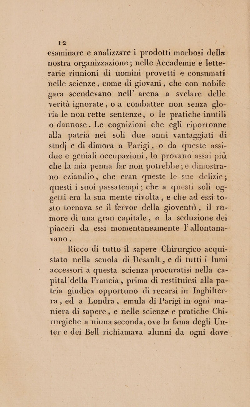 esaminare e analizzare i prodotti morbosi della nostra organizzazione ; nelle Accademie e lette- rarie riunioni di uomini provetti e consumati nelle scienze, come di giovani, che con nobile gara scendevano nell’ arena a svelare delle verità ignorate, o a combatter non senza glo- ria Je non rette sentenze, o le pratiche inutili o dannose. Le cognizioni che egli riportonne alla patria nei soli due anni vantaggiati di stud} e di dimora a Parigi, 0 da queste assi- due e geniali occupazioni, lo provano assai più che la mia penna far non potrebbe ; e dimostra- no eziandio, che eran queste le sue delizie; questi i suoi passatempi ; che a questi soli 0g- getti era la sua mente rivolta , e che ad essi to- sto tornava se il fervor della gioventù, il rù- more di una gran capitale, e la seduzione dei piaceri da essi momentaneamente l' allontana- vano . Ricco di tutto il sapere Chirurgico acqui- stato nella scuola di Desault, e di tutti i lumi accessori a questa scienza procuratisi nella ca- pital della Francia, prima di restituirsi alla pa- tria giudica opportuno di recarsi in Inghilter- ra, ed a Londra, emula di Parigi in ogni ma- niera di sapere, e nelle scienze e pratiche Chi- rurgiche a niuna seconda, ove la fama degli Un- ter e dei Bell richiamava alunni da ogni dove.