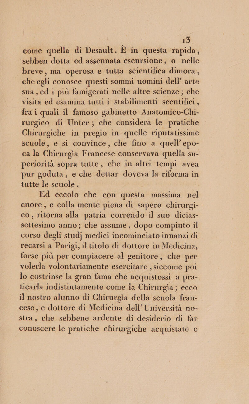 come quella di Desault. È in questa rapida, sebben dotta ed assennata escursione, o nelle breve, ma operosa e tutta scientifica dimora, che egli conosce questi sommi uomini dell’ arie sua, edi più famigerati nelle altre scienze ; che visita ed esamina tutti i stabilimenti scentifici, fra i quali il famoso gabinetto Anatomico-Chi- rurgico di Unter; che considera le pratiche Chirurgiche in pregio in quelle riputatissime scuole, e si convince, che fino a quell’ epo- ca la Chirurgia Francese conservava quella su- periorità sopra tutte, che in altri tempi avea pur goduta, e che dettar doveva la riforma in tutte te scuole . Ed eccolo che con questa massima nel cuore , e colla mente piena di sapere chirurgi- co, ritorna alla patria corredo il suo dicias- settesimo anno; che assume, dopo compiuto il corso degli stud} medici incominciato innanzi di recarsi a Parigi, il titolo di dottore in Medicina, forse più per compiacere al genitore , che per volerla volontariamente esercitare , siccome poi ticarla indistia nente come la Chirurgìa; ecco il nostro alunno di Chirurgìa della scuola fran- cese, e dottore di Medicina dell’ Università no- stra, che sebbene ardente di desiderio di far conoscere le pratiche chirurgiche acquistate c