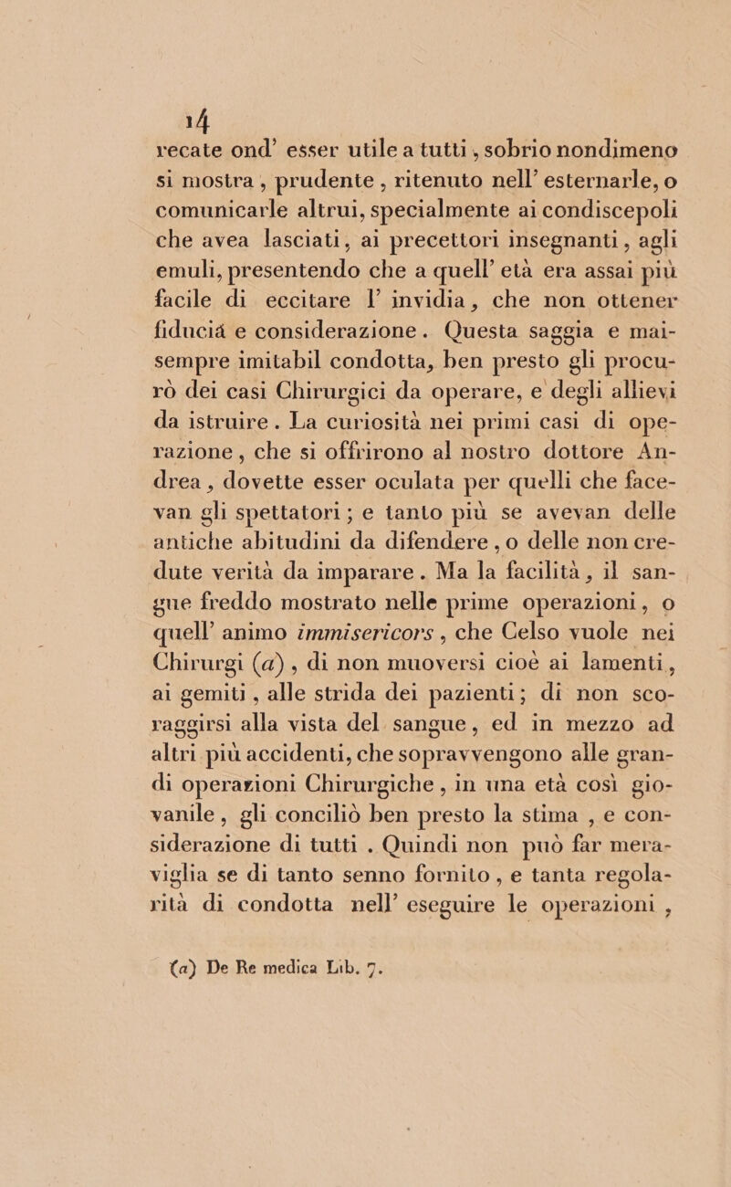 recate ond’ esser utile a tutti, sobrio nondimeno si mostra , prudente , ritenuto nell’ esternarle, o comunicarle altrui, specialmente ai condiscepoli che avea lasciati, ai precettori insegnanti, agli emuli, presentendo che a quell’ età era assai più facile di eccitare l’ invidia, che non ottener fiducia e considerazione. Questa saggia e mai- sempre imitabil condotta, ben presto gli procu- rò dei casi Chirurgici da operare, e degli allievi da istruire . La curiosità nei primi casi di ope- razione, che si offrirono al nostro dottore An- drea , dovette esser oculata per quelli che face- van gli spettatori; e tanto più se avevan delle antiche abitudini da difendere, o delle non cre- dute verità da imparare. Ma la facilità, il san- gue freddo mostrato nelle prime operazioni, 0 quell’ animo immisericors , che Celso vuole nei Chirurgi (a), di non muoversi cioè ai lamenti, ai gemiti , alle strida dei pazienti; di non sco- raggirsi alla vista del sangue, ed in mezzo ad altri più accidenti, che sopravvengono alle gran- di operazioni Chirurgiche , in una età così gio- vanile , gli conciliò ben presto la stima , e con- siderazione di tutti . Quindi non può far mera- viglia se di tanto senno fornito , e tanta regola- rità di condotta nell’ eseguire le operazioni , (a) De Re medica Lib. 7.