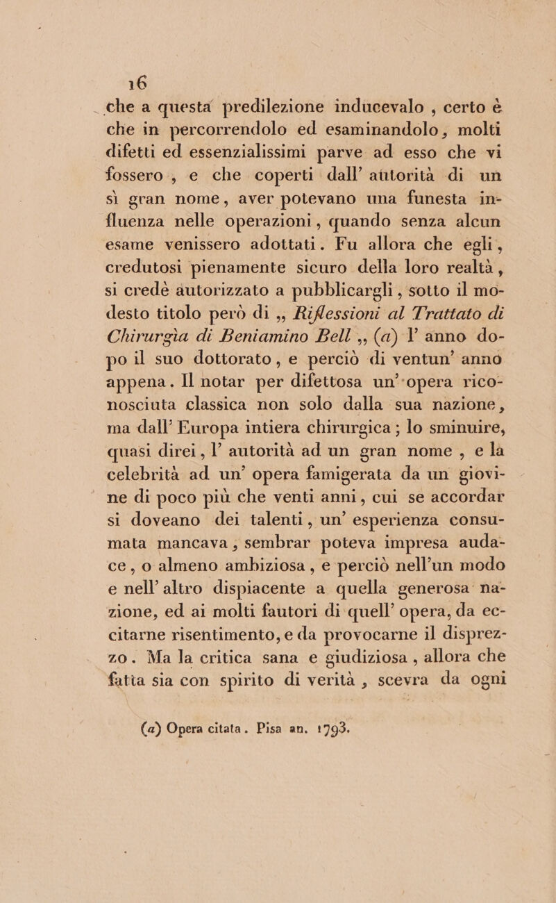 . che a questa predilezione inducevalo , certo è che in percorrendolo ed REA molti difetti ed essenzialissimi parve ad esso che vi fossero, e che coperti dall’ autorità di un sì gran nome, aver potevano una funesta in- fluenza nelle operazioni, quando senza alcun esame venissero adottati. Fu allora che egli, credutosi pienamente sicuro della loro realtà, si credéè autorizzato a pubblicargli , sotto il mo- desto titolo però di ,, Riflessioni al Trattato di Chirurgia di Beniamino Bell ,, (a) V anno do- po il suo dottorato, e perciò di ventun' anno appena. Il notar per difettosa un’opera rico- nosciuta classica non solo dalla sua nazione, ma dall’ Europa intiera chirurgica ; lo sminuire, quasi direi, l’ autorità ad un gran nome , e la celebrità ad un’ opera famigerata da un giovi- ne di poco più che venti anni, cui se accordar si doveano dei talenti, un’ esperienza consu- mata mancava; sembrar poteva impresa auda- ce, o almeno ambiziosa, e ‘perciò nell’un modo e nell altro dispiacente a quella generosa’ na- zione, ed ai molti fautori di quell’ opera, da ec- citarne risentimento, e da provocarne il disprez- zo. Ma la critica sana e giudiziosa , allora che fatia sia con spirito di verità , scevra da ogni (a) Opera citata. Pisa an. 1793.