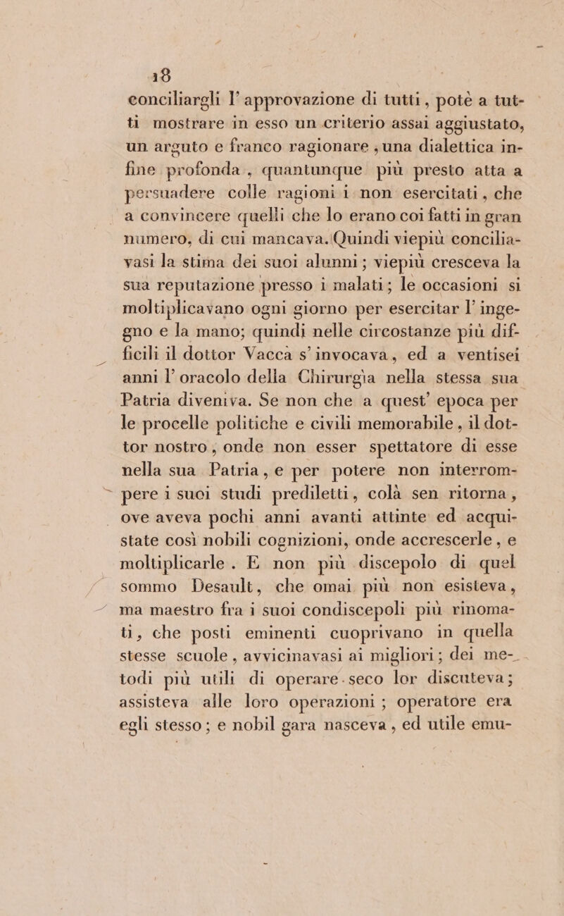 16 conciliargli l’ approvazione di tutti, potè a tut- ti mostrare in esso un criterio assai aggiustato, un arguto e franco ragionare ; una dialettica in- fine profonda, quantunque più presto atta a persuadere colle ragioni i non esercitati, che a convincere quelli che lo erano coi fatti in gran numero, di cui mancava.lQuindi viepiù concilia- vasi la stima dei suoi alunni; viepiù cresceva la sua reputazione presso i malati; le occasioni si moltiplicavano ogni giorno per esercitar l’ inge- gno e la mano; quindi nelle circostanze più dif- ficili il dottor Vacca s’ invocava, ed a ventisei anni l’ oracolo delia Chirurgia nella stessa sua Patria diveniva. Se non che a quest’ epoca per le procelle politiche e civili memorabile , il dot- tor nostro, onde non esser spettatore di esse nella sua Patria, e per potere non interrom- © pere i suci studi prediletti, colà sen ritorna, ove aveva pochi anni avanti attinte ed acqui- state così nobili cognizioni, onde accrescerle , e moltiplicarle. E non più discepolo di quel sommo Desault, che omai più non esisteva, ma maestro fra i suoi condiscepoli più rinoma- ti, che posti eminenti cuoprivano in quella stesse scuole , avvicinavasi ai migliori; dei me- todi più utili di operare-seco lor discuteva; assisteva alle loro operazioni ; operatore era egli stesso; e nobil gara nasceva , ed utile emu-