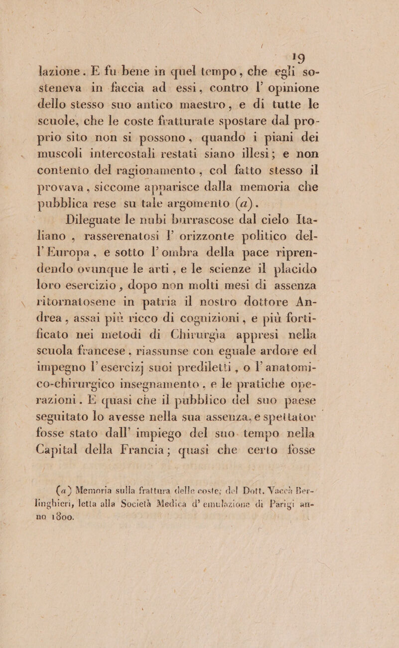 lazione. E fu bene in quel tempo, che egli so- steneva in faccia ad essi, contro l’ opinione dello siesso suo antico maestro, e di tutte le scuole, che le coste fratturate spostare dal pro- prio sito non si possono, quando i piani dei muscoli intercostali restati siano illesi; e non contento del ragionamento , col fatto stesso il provava, siccome apnarisce dalla memoria che pubblica rese su tale argomento (a). Dileguate le nubi burrascose dal cielo Ita- liano , rasserenatosi V orizzonte politico del- l'Europa, e sotto l’ombra della pace ripren- dendo ovunque le arti, e le scienze il placido loro esercizio, dopo non molti mesi di assenza ritornatosene in patria il nostro dottore An- drea , assai più ricco di cognizioni, e più forti- icaro nei metodi di Cpimiegia appresi nella scuola francese , riassunse con eguale ardore ed impegno l’esercizj suoi prediletti, o FP anatomi- co-chirurgico insegnamento , e le pratiche ope- razioni. È quasi che il pubblico del suo paese seguitato lo avesse nella sua assenza, e speitator. fosse stato dall’ impiego del suo. tempo nella Capital della Francia; quasi che certo fosse (4) Memoria sulla frattura delle coste; del Dott. Vaccà Ber- linghieri, letta alla Società Medica d’ emulazione di Parigi an- no 1800.