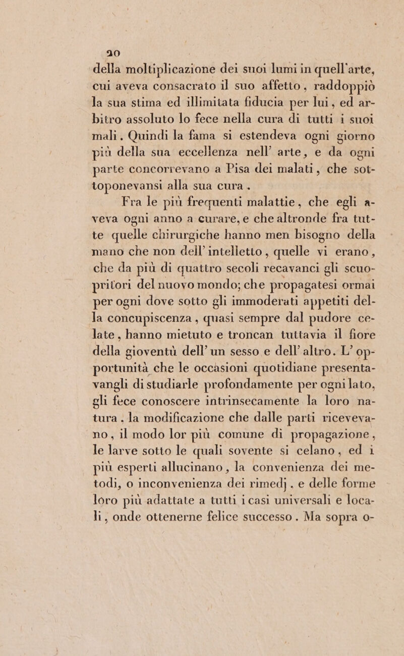 della moltiplicazione dei suoi lumi in quell'arte, cui aveva consacrato il suo affetto, raddoppiò la sua stima ed illimitata fiducia per lui, ed ar- bitro assoluto lo fece nella cura di tutti i suoi mali. Quindi la fama si estendeva ogni giorno più della sua eccellenza nell’ arte, e da ogni parte concorrevano a Pisa dei malati, che sot- toponevansi alla sua cura . Fra le più frequenti malattie, che egli a- veva ogni anno a curare, e che altronde fra tut- te quelle chirurgiche hanno men bisogno della mano che non dell’ intelletto , quelle vi erano, che da più di quattro secoli recavanci gli scuo- pritori del nuovo mondo; che propagatesi ormai per ogni dove sotto gli immoderati appetiti del- la concupiscenza , quasi sempre dal pudore ce- late, hanno mietuto e troncan tuttavia il fiore della gioventù dell’ un sesso e dell’ altro. L° op- portunità che le occasioni quotidiane presenta- vangli di studiarle profondamente per ogni lato, gli fece conoscere intrinsecamente la loro na- tura . la modificazione che dalle parti riceveva- no, il modo lor più comune di propagazione, le larve sotto le quali sovente si celano, ed i più esperti allucinano , la convenienza dei me- todi, o inconvenienza dei rimed) . e delle forme loro più adattate a tutti i casi universali e loca- li, onde ottenerne felice successo. Ma sopra 0-