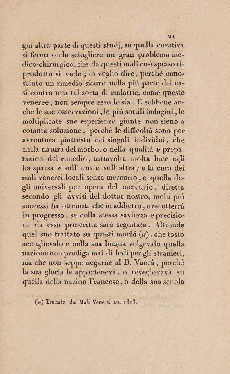 gni altra parte di questi stud), su quella curativa si ferma onde sciogliere un gran problema me- dico-chirurgico, che da questi mali così spesso ri- prodotto si vede ; io voglio dire, perchè cono- sciuto un rimedio sicuro nella più parte dei ca- si contro una tal sorta di malattie, come queste veneree , non sempre esso lo sia. E sebbene an- che le sue osservazioni , le più sottili indagini , le moltiplicate sue esperienze giunte non sieno a cotanta soluzione, perché le difficoltà sono per avventura piuttosto nei singoli individui, che nella natura del morbo, o nella qualità e prepa- razion del rimedio , tuttavolta molta luce egli ha sparsa e sull’ una e sull’ altra ; e la cura dei mali venerei locali senza mercurio , e quella de- gli universali per opera del mercurio , diretta secondo gli avvisi del dottor nostro, molti più successi ha ottenuti che in addietro, e ne otterrà in progresso , se colla stessa saviezza e precisio- ne da esso prescritta sarà seguitata . Altronde quel suo trattato su questi morbi (4) , che tosto accoglievalo e nella sua lingua volgevalo quella nazione non prodiga mai di lodi per gli stranieri, . ma che non seppe negarne al D. Vaccà, perchè la sua gloria le apparteneva , 0 TA ‘ava su quella della nazion Francese, o della sua scuola (a) Trattato dei Mali Venerei an. 1803.