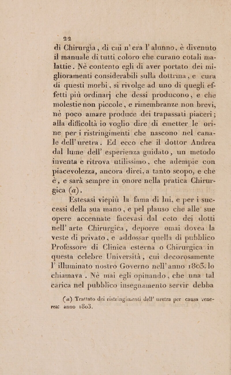 )9, di Chirurgia, di cui n° era l'alunno, è divenuto il manuale di tutti coloro che curano cotali ma- lattie. Né contento egli di aver portato dei mi- glioramenti Me sulla dottrina je cura di questi morbi , si rivolge ad uno di del ef- fetti più ordinarj che dessi producono, e che molestie non piccole, e rimembranze non brevi, nè poco amare produce dei trapassati piaceri; alla difficoltà io voglio dire di emetter le ori- ne per i ristringimenti che nascono nel cana- le dell’uretra. Ed ecco che il dottor Andrea dal lume dell’ esperienza guidato, un metodo inventa e ritrova utilissimo, che adempie con piacevolezza, ancora direi, a tanto SCOpo, € che è, e sarà sempre in onore nella pratica Chirur-. gica (a). Estesasi viepiù la fama di lai, e per i suc- cessi della sua mano, e pel plauso che alle' sue opere accennate facevasi dal ceto dei dotti nell’ arte Chirurgica, deporre omai dovea la veste di privato, e addossar quella di pubblico Professore di Clinica esterna o Chirurgica in questa celebre Università, cui decorosamente I’ illaminato nostro Governo nell’anno 1803. lo chiamava . Né mai egli opinando , che una tal carica nel pubblico insegnamento servir debba (a) Trattato dei viste ingimenti dell’ uretra per causa vene- rea: anno 1603,